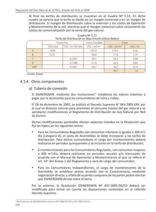Regulación del Gas Natural en el Perú: Estado del Arte al 2008
176 
Al final las tarifas de distribución se muestran en el Cuadro Nº 5.13. En dicho
cuadro se aprecia que la tarifa se divide en un margen comercial y en un margen de
distribución. El margen de distribución cubre la inversión y los costos de Operación
y Mantenimiento de la red, mientras que el margen comercial cubre únicamente los
costos de comercialización por la venta del gas natural.
Cuadro Nº 5.13
Tarifa de Distribución en Baja Presión (Otras Redes)
Fuente: Propia
4.1.4. Otros componentes
a) Tubería de conexión
El OSINERGMIN, mediante dos resoluciones57
estableció los valores máximos a
pagar por la Acometida para los consumidores de Lima y Callao.
El 28 de diciembre de 2005, se publicó el Decreto Supremo N° 063-2005-EM, por
el cual se dictaron normas para promover el consumo masivo del gas natural y se
aprobaron modificaciones al Reglamento de Distribución de Gas Natural por Red
de Ductos.
Dichas modificaciones aprobadas afectan aspectos tratados en la Resolución que
fija los topes, en los siguientes temas:
Para los Consumidores Regulados con consumos inferiores o iguales a 300 m
•	 3
/
día (categoría A), el costo de Acometidas se debe incorporar a las tarifas de
distribución. Para dichos consumidores el cargo por mantenimiento deberá
realizarse en periodos quinquenales y se incluirán en la tarifa de distribución;
El mantenimiento para los Consumidores Regulados, con consumos mayores
•	
a 300 m3
/día, deberá realizarse en periodos anuales y/o mensuales de
acuerdo con el Manual de Operación y Mantenimiento al que se refiere el
art. 54° del Anexo 1 del Reglamento y será de cargo del consumidor;
Para los Consumidores Independientes, el cargo de mantenimiento de la
•	
Acometida se establece previo acuerdo con el Concesionario, mediante
negociación directa, y a falta de acuerdo cualquiera de las partes podrá solicitar
que OSINERGMIN dirima sobre el tema.
Por lo anterior, la Resolución OSINERGMIN Nº 447-2005-OS/CD deberá ser
modificada para tomar en cuenta las disposiciones contenidas en el referido
Decreto Supremo.
57
Resoluciones de OSINERGMIN números 097-2004-OS/CD y 447-2005-OS/CD.
 