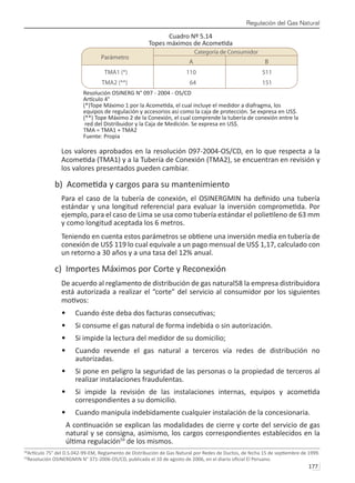Regulación del Gas Natural
177 
Cuadro Nº 5.14
Topes máximos de Acometida
Resolución OSINERG N° 097 - 2004 - OS/CD
Artículo 4°
(*)Tope Máximo 1 por la Acometida, el cual incluye el medidor a diafragma, los
equipos de regulación y accesorios así como la caja de protección. Se expresa en US$.
(**) Tope Máximo 2 de la Conexión, el cual comprende la tubería de conexión entre la
red del Distribuidor y la Caja de Medición. Se expresa en US$.
TMA = TMA1 + TMA2
Fuente: Propia
Los valores aprobados en la resolución 097-2004-OS/CD, en lo que respecta a la
Acometida (TMA1) y a la Tubería de Conexión (TMA2), se encuentran en revisión y
los valores presentados pueden cambiar.
b) Acometida y cargos para su mantenimiento
Para el caso de la tubería de conexión, el OSINERGMIN ha definido una tubería
estándar y una longitud referencial para evaluar la inversión comprometida. Por
ejemplo, para el caso de Lima se usa como tubería estándar el polietileno de 63 mm
y como longitud aceptada los 6 metros.
Teniendo en cuenta estos parámetros se obtiene una inversión media en tubería de
conexión de US$ 119 lo cual equivale a un pago mensual de US$ 1,17, calculado con
un retorno a 30 años y a una tasa del 12% anual.
c) Importes Máximos por Corte y Reconexión
De acuerdo al reglamento de distribución de gas natural58 la empresa distribuidora
está autorizada a realizar el “corte” del servicio al consumidor por los siguientes
motivos:
Cuando éste deba dos facturas consecutivas;
•	
Si consume el gas natural de forma indebida o sin autorización.
•	
Si impide la lectura del medidor de su domicilio;
•	
Cuando revende el gas natural a terceros vía redes de distribución no
•	
autorizadas.
Si pone en peligro la seguridad de las personas o la propiedad de terceros al
•	
realizar instalaciones fraudulentas.
Si impide la revisión de las instalaciones internas, equipos y acometida
•	
correspondientes a su domicilio.
Cuando manipula indebidamente cualquier instalación de la concesionaria.
•	
A continuación se explican las modalidades de cierre y corte del servicio de gas
natural y se consigna, asimismo, los cargos correspondientes establecidos en la
última regulación59
de los mismos.
58
Artículo 75° del D.S.042-99-EM, Reglamento de Distribución de Gas Natural por Redes de Ductos, de fecha 15 de septiembre de 1999.
59
Resolución OSINERGMIN N° 371-2006-OS/CD, publicada el 10 de agosto de 2006, en el diario oficial El Peruano.
 