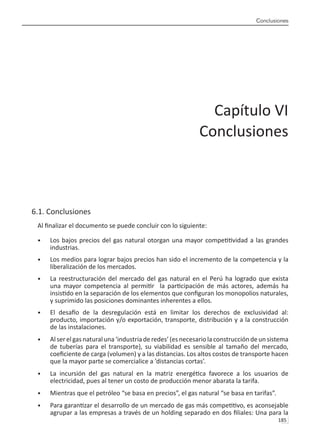 Conclusiones
185 
6.1. Conclusiones
Al finalizar el documento se puede concluir con lo siguiente:
Los bajos precios del gas natural otorgan una mayor competitividad a las grandes
•	
industrias.
Los medios para lograr bajos precios han sido el incremento de la competencia y la
•	
liberalización de los mercados.
La reestructuración del mercado del gas natural en el Perú ha logrado que exista
•	
una mayor competencia al permitir la participación de más actores, además ha
insistido en la separación de los elementos que configuran los monopolios naturales,
y suprimido las posiciones dominantes inherentes a ellos.
El desafío de la desregulación está en limitar los derechos de exclusividad al:
•	
producto, importación y/o exportación, transporte, distribución y a la construcción
de las instalaciones.
Alserelgasnaturaluna‘industriaderedes’(esnecesariolaconstruccióndeunsistema
•	
de tuberías para el transporte), su viabilidad es sensible al tamaño del mercado,
coeficiente de carga (volumen) y a las distancias. Los altos costos de transporte hacen
que la mayor parte se comercialice a ’distancias cortas’.
La incursión del gas natural en la matriz energética favorece a los usuarios de
•	
electricidad, pues al tener un costo de producción menor abarata la tarifa.
Mientras que el petróleo “se basa en precios”, el gas natural “se basa en tarifas”.
•	
Para garantizar el desarrollo de un mercado de gas más competitivo, es aconsejable
•	
agrupar a las empresas a través de un holding separado en dos filiales: Una para la
Capítulo VI
Conclusiones
 