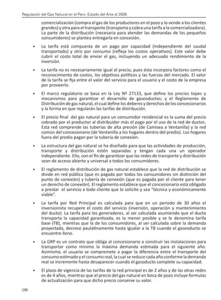Regulación del Gas Natural en el Perú: Estado del Arte al 2008
186 
comercialización (compra el gas de los productores en el pozo y lo vende a los clientes
grandes) y otra para el transporte (transporta y cobra una tarifa a la comercializadora).
La parte de la distribución (necesaria para atender las demandas de los pequeños
consumidores) se plantea entregarla en concesión.
La tarifa está compuesta de un pago por capacidad (independiente del caudal
•	
transportado) y otro por consumo (refleja los costos operativos). Este valor debe
cubrir el costo total de enviar el gas, incluyendo un adecuado rendimiento de la
inversión.
La tarifa no es necesariamente igual al precio, pues ésta incorpora factores como el
•	
reconocimiento de costos, los objetivos políticos y las fuerzas del mercado. El valor
de la tarifa se fija entre el valor del servicio para el usuario y el costo de la empresa
por proveerlo.
El marco regulatorio se basa en la Ley Nº 27133, que define los precios topes y
•	
mecanismos para garantizar el desarrollo de gaseoductos; y el Reglamento de
Distribución de gas natural, el cual define los deberes y derechos de los concesionarios
y la forma en que regularán las tarifas de distribución.
El precio final del gas natural para un consumidor residencial es la suma del precio
•	
cobrado por el productor al distribuidor más el pago por el uso de la red de ductos.
Esta red comprende las tuberías de alta presión (de Camisea a Ventanilla) y la red
común del concesionario (de Ventanilla a los hogares dentro del predio). Los hogares
fuera del predio pagan por la tubería de conexión.
La estructura del gas natural se ha diseñado para que las actividades de producción,
•	
transporte y distribución estén separadas y tengan cada una un operador
independiente. Ello, con el fin de garantizar que las redes de transporte y distribución
sean de acceso abierto y universal a todos los consumidores.
El reglamento de distribución de gas natural establece que la red de distribución se
•	
divide en red pública (que es pagada por todos los consumidores sin distinción del
punto de conexión) y tubería de conexión (que es pagada por el cliente para tener
un derecho de conexión). El reglamento establece que el concesionario está obligado
a prestar el servicio a todo cliente que lo solicite y sea “técnica y económicamente
viable”.
La tarifa por Red Principal es calculada para que en un periodo de 30 años el
•	
inversionista recupere el costo del servicio (inversión, operación y mantenimiento
del ducto). La tarifa para los generadores, al ser calculada asumiendo que el ducto
transporta la capacidad garantizada, es la menor posible y se le denomina tarifa
base (TB), mientras que la de los consumidores, al ser calculada sobre la demanda
proyectada, decrece paulatinamente hasta igualar a la TB cuando el gaseoducto se
encuentre lleno.
La GRP es un contrato que obliga al concesionario a construir las instalaciones para
•	
transportar como mínimo la máxima demanda estimada para el siguiente año.
Asimismo, el usuario se compromete a pagar la diferencia entre el transporte del
consumo estimado yelconsumo real,lacual sereducecadaaño conformelademanda
real se incremente hasta desaparecer cuando el gasoducto complete su capacidad.
El plazo de vigencia de las tarifas de la red principal es de 2 años y de las otras redes
•	
es de 4 años, mientras que el precio del gas natural en boca de pozo incluye formulas
de actualización para que dicho precio conserve su valor.
 
