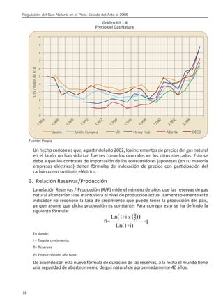 Regulación del Gas Natural en el Perú: Estado del Arte al 2008
18 
Gráfico Nº 1.8
Precio del Gas Natural
Fuente: Propia
Un hecho curioso es que, a partir del año 2002, los incrementos de precios del gas natural
en el Japón no han sido tan fuertes como los ocurridos en los otros mercados. Esto se
debe a que los contratos de importación de los consumidores japoneses (en su mayoría
empresas eléctricas) tienen fórmulas de indexación de precios con participación del
carbón como sustituto eléctrico.
3. Relación Reservas/Producción
La relación Reservas / Producción (R/P) mide el número de años que las reservas de gas
natural alcanzarían si se mantuviera el nivel de producción actual. Lamentablemente este
indicador no reconoce la tasa de crecimiento que puede tener la producción del país,
ya que asume que dicha producción es constante. Para corregir esto se ha definido la
siguiente fórmula:
En donde:
i = Tasa de crecimiento
R= Reservas
P= Producción del año base
De acuerdo con esta nueva fórmula de duración de las reservas, a la fecha el mundo tiene
una seguridad de abastecimiento de gas natural de aproximadamente 40 años.
0
1
2
3
4
5
6
7
8
9
10
1
,
9
8
4
1
,
9
8
6
1
,
9
8
8
1
,
9
9
0
1
,
9
9
2
1
,
9
9
4
1
,
9
9
6
1
,
9
9
8
2
,
0
0
0
2
,
0
0
2
2
,
0
0
4
US$
/
millón
de
BTU
Japón Unión Europea UK Henry Hub Alberta OECD
 