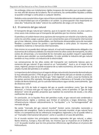 Regulación del Gas Natural en el Perú: Estado del Arte al 2008
26 
Sin embargo, éstas son instalaciones rígidas incapaces de mercados que se pueden captu-
rar más allá del alcance de la tubería. Por el contrario, los combustibles líquidos y sólidos
se pueden entregar a corto plazo a cualquier destino.
Debido a esta característica el gas natural tiene considerablemente más patrones comunes
con la electricidad que con el petróleo o el carbón. La preocupación más importante en
estas dos “industrias de redes” está en los coeficientes de carga y en las tarifas.
6.2. El comercio del gas natural
El transporte del gas natural por tuberías, que es la opción más común, es unas cuatro o
cinco veces más costosa que el transporte del petróleo por los mismos medios.
El petróleo y el carbón tienen otras opciones de transporte con relación a las tuberías, tales
como los sencillos cargos a granel, que son convenientes para el transporte internacional
por el mar. Además, como combustibles, son fácilmente almacenables cerca de mercados
flexibles y pueden buscar los puntos u oportunidades a corto plazo. En resumen, son
verdaderas materias o mercancías internacionales.
Esto mismo no se puede decir del gas natural, el cual está inexorablemente obligado a las
economías de la distancia debido a la relación entre los altos costos de transporte, los altos
costos de almacenaje, y la necesidad de los mercados que pueden requerir capacidades
de reserva para atender sus eventualidades. En este sentido la industria del gas natural
también es muy similar a la industria de la electricidad.
Las consecuencias de los altos costos del transporte son realmente básicas para el
comercio del gas natural. El gas natural es un “commodity” local o, en el mejor de los
casos, regional, porque no puede escaparse de su radio económico, tal como ocurre en el
amplio mundo del petróleo o el carbón.
Laimportanciadeladistanciaenelnegociodelgasnaturalestáclaramentedemostradapor
la muy elevada porción ( 77%) de gas que se vende dentro del país en donde se produce.
Del 23% restante, más de la mitad es gas “inter-regional”, es decir, cruza las fronteras de
los países vecinos (Por ejemplo, Noruega abastece a Alemania y el Canadá a los Estados
Unidos de Norte América), por lo cual este hidrocarburo sigue siendo, esencialmente, “gas
de distancia corta”.
Menos del 11% de todo el negocio del gas se puede considerar como “gas de larga
distancia”, e incluso este gas no viaja por el mundo, como el petróleo. El “gas de larga
distancia” viene de grandes proyectos que explotan las economías de escala, y los altos
coeficientes de carga.
En conclusión, sin la liquidez física del petróleo crudo, el gas natural está condenado a
infraestructuras rígidas y costosas que limitan el comercio a largas distancias. Estas
infraestructuras inducen adicionalmente la “no-liquidez” y la “no-homogeneidad” del
mercado del gas.
No existe “mercado del gas natural mundial” Existen varios mercados nacionales y
regionales del energético. Dada la estructura del mercado mundial, el gas natural hace
frente a la competencia de las referencias energéticas regionales y no se puede referir a
un “marcador internacional del precio”, como sí sucede en el caso del petróleo.
En el mundo existen tres principales mercados regionales del gas natural, a saber:
Norte América, Europa y Asia del Este, los mismos que se muestran en el Gráfico Nº
1.17. Se puede resaltar que los tres presentan diferencias significativas en el precio del
hidrocarburo.
 