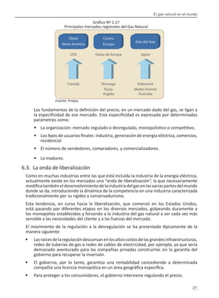 El gas natural en el mundo
27 
Gráfico Nº 1.17
Principales mercados regionales del Gas Natural
Fuente: Propia
Los fundamentos de la definición del precio, en un mercado dado del gas, se ligan a
la especificidad de ese mercado. Esta especificidad es expresada por determinados
parámetros como:
La organización: mercado regulado o desregulado, monopolístico o competitivo.
•	
Los tipos de usuarios finales: industria, generación de energía eléctrica, comercios,
•	
residencial
El número de vendedores, compradores, y comercializadores.
•	
La madurez.
•	
6.3. La onda de liberalización
Como en muchas industrias entre las que está incluida la industria de la energía eléctrica,
actualmente existe en los mercados una “onda de liberalización”, la que necesariamente
modificatambién eldesenvolvimiento dela industriadel gasenlas variaspartesdel mundo
donde se da, introduciendo la dinámica de la competencia en una industria caracterizada
tradicionalmente por su rigidez y conservadurismo.
Esta tendencia, en curso hacia la liberalización, que comenzó en los Estados Unidos,
está pasando por diferentes etapas en los diversos mercados, golpeando duramente a
los monopolios establecidos y forzando a la industria del gas natural a ser cada vez más
sensible a las necesidades del cliente y a las fuerzas del mercado.
El movimiento de la regulación a la desregulación se ha presentado típicamente de la
manera siguiente:
Lasraícesdelaregulacióndescansanenlosaltoscostosdelasgrandesinfraestructuras,
•	
redes de tuberías de gas o redes de cables de electricidad, por ejemplo, ya que sería
demasiado aventurado para las compañías privadas construirlas sin la garantía del
gobierno para recuperar la inversión.
El gobierno, por lo tanto, garantiza una rentabilidad concediendo a determinada
•	
compañía una licencia monopólica en un área geográfica específica.
Para proteger a los consumidores, el gobierno interviene regulando el precio.
•	
USA
Canadá
Oeste de Europa
Noruega
Rusia
Argelia
Japón
Indonesia
Medio Oriente
Australia
Oeste
Norte América
Centro
Europa
Este del Asia
 