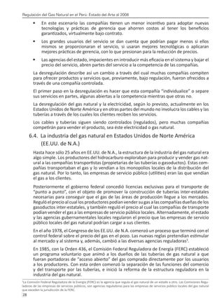 Regulación del Gas Natural en el Perú: Estado del Arte al 2008
28 
En este escenario las compañías tienen un menor incentivo para adoptar nuevas
•	
tecnologías y prácticas de gerencia que ahorren costos al tener los beneficios
garantizados, virtualmente bajo contrato.
Los grandes usuarios del servicio se dan cuenta que podrían pagar menos si ellos
•	
mismos se proporcionaran el servicio, si usaran mejores tecnológicas o aplicaran
mejores prácticas de gerencia, con lo que presionan para la reducción de precios.
Las agencias del estado, impacientes en introducir más eficacia en el sistema y bajar el
•	
precio del servicio, abren partes del servicio a la competencia de las compañías.
La desregulación describe así un cambio a través del cual muchas compañías compiten
para ofrecer productos y servicios que, previamente, bajo regulación, fueron ofrecidos a
través de una compañía controlada.
El primer paso en la desregulación es hacer que esta compañía “individualice” o separe
sus servicios en partes, algunas abiertas a la competencia mientras que otras no.
La desregulación del gas natural y la electricidad, según lo previsto, actualmente en los
Estados Unidos de Norte América y en otras partes del mundo no involucra los cables y las
tuberías a través de los cuales los clientes reciben los servicios.
Los cables y tuberías siguen siendo controlados (regulados), pero muchas compañías
competirán para vender el producto, sea éste electricidad o gas natural.
6.4. La industria del gas natural en Estados Unidos de Norte América
	 (EE.UU. de N.A.)
Hasta hace sólo 25 años en EE.UU. de N.A., la estructura de la industria del gas natural era
algo simple. Los productores del hidrocarburo exploraban para producir y vender gas nat-
ural a las compañías transportistas (propietarias de las tuberías o gasoductos). Estas com-
pañías transportaban el gas y lo vendían a los monopolios locales de la distribución del
gas natural. Por lo tanto, las empresas de servicio público (utilities) eran las que vendían
el gas a los clientes.
Posteriormente el gobierno federal concedió licencias exclusivas para el transporte de
“punto a punto”, con el objeto de promover la construcción de tuberías inter-estatales
necesarias para conseguir que el gas de las áreas de producción llegue a los mercados.
Reguló el precio al cual los productores podían vender su gas a las compañías dueñas de los
gasoductos inter-estatales, y también reguló el precio al cual las compañías de transporte
podían vender el gas a las empresas de servicio público locales. Alternadamente, el estado
y las agencias gubernamentales locales regularon el precio que las empresas de servicio
público locales del gas natural podrían cargar a sus clientes.
En el año 1978, el Congreso de los EE.UU. de N.A. comenzó un proceso que terminó con el
control federal sobre el precio del gas en el pozo. Las nuevas reglas pretendían estimular
al mercado y al sistema y, además, cambió a las diversas agencias reguladoras3
.
En 1985, con la Orden 436, el Comisión Federal Reguladora de Energía (FERC) estableció
un programa voluntario que animó a los dueños de las tuberías de gas natural a que
fueran portadoras de “acceso abierto” del gas comprado directamente por los usuarios
a los productores. Con esta orden comenzó la separación de las funciones del comercio
y del transporte por las tuberías, e inició la reforma de la estructura reguladora en la
industria del gas natural.
3
La Comisión Federal Reguladora de la Energía (FERC) es la agencia que regula el gas natural de un estado a otro. Las Comisiones Regu-
ladoras de las empresas de servicios públicos, son agencias reguladoras para las empresas de servicios público locales del gas natural
que exceden la jurisdicción de la FERC.
 