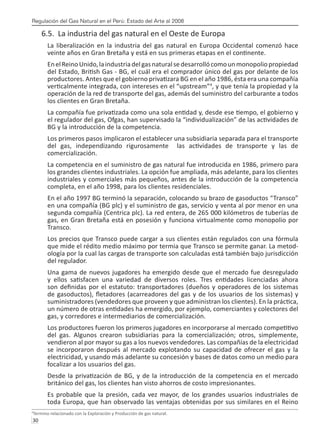 Regulación del Gas Natural en el Perú: Estado del Arte al 2008
30 
6.5. La industria del gas natural en el Oeste de Europa
La liberalización en la industria del gas natural en Europa Occidental comenzó hace
veinte años en Gran Bretaña y está en sus primeras etapas en el continente.
EnelReinoUnido,laindustriadelgasnaturalsedesarrollócomounmonopoliopropiedad
del Estado, British Gas - BG, el cuál era el comprador único del gas por delante de los
productores. Antes que el gobierno privatizara BG en el año 1986, ésta era una compañía
verticalmente integrada, con intereses en el “upstream”4
, y que tenía la propiedad y la
operación de la red de transporte del gas, además del suministro del carburante a todos
los clientes en Gran Bretaña.
La compañía fue privatizada como una sola entidad y, desde ese tiempo, el gobierno y
el regulador del gas, Ofgas, han supervisado la “individualización” de las actividades de
BG y la introducción de la competencia.
Los primeros pasos implicaron el establecer una subsidiaria separada para el transporte
del gas, independizando rigurosamente las actividades de transporte y las de
comercialización.
La competencia en el suministro de gas natural fue introducida en 1986, primero para
los grandes clientes industriales. La opción fue ampliada, más adelante, para los clientes
industriales y comerciales más pequeños, antes de la introducción de la competencia
completa, en el año 1998, para los clientes residenciales.
En el año 1997 BG terminó la separación, colocando su brazo de gasoductos “Transco”
en una compañía (BG plc) y el suministro de gas, servicio y venta al por menor en una
segunda compañía (Centrica plc). La red entera, de 265 000 kilómetros de tuberías de
gas, en Gran Bretaña está en posesión y funciona virtualmente como monopolio por
Transco.
Los precios que Transco puede cargar a sus clientes están regulados con una fórmula
que mide el rédito medio máximo por termia que Transco se permite ganar. La metod-
ología por la cual las cargas de transporte son calculadas está también bajo jurisdicción
del regulador.
Una gama de nuevos jugadores ha emergido desde que el mercado fue desregulado
y ellos satisfacen una variedad de diversos roles. Tres entidades licenciadas ahora
son definidas por el estatuto: transportadores (dueños y operadores de los sistemas
de gasoductos), fletadores (acarreadores del gas y de los usuarios de los sistemas) y
suministradores (vendedores que proveen y que administran los clientes). En la práctica,
un número de otras entidades ha emergido, por ejemplo, comerciantes y colectores del
gas, y corredores e intermediarios de comercialización.
Los productores fueron los primeros jugadores en incorporarse al mercado competitivo
del gas. Algunos crearon subsidiarias para la comercialización; otros, simplemente,
vendieron al por mayor su gas a los nuevos vendedores. Las compañías de la electricidad
se incorporaron después al mercado explotando su capacidad de ofrecer el gas y la
electricidad, y usando más adelante su concesión y bases de datos como un medio para
focalizar a los usuarios del gas.
Desde la privatización de BG, y de la introducción de la competencia en el mercado
británico del gas, los clientes han visto ahorros de costo impresionantes.
Es probable que la presión, cada vez mayor, de los grandes usuarios industriales de
toda Europa, que han observado las ventajas obtenidas por sus similares en el Reino
4
Termino relacionado con la Exploración y Producción de gas natural.
 