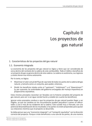 Los proyectos de gas natural
33 
1. Características de los proyectos del gas natural
1.1. Economía integrada
La economía de los proyectos del gas natural es lógica y tiene que ser considerada de
cerca dentro del contexto de la cadena de este combustible. Todo el rédito o beneficio de
un proyecto de gas se genera dentro de esta cadena. La cadena es autónoma, sus ingresos
y costos tienen esa misma autonomía.
Por lo tanto, es lógico:
Maximizar el valor actual del flujo de caja total de todas las partes de la cadena del gas
•	
natural, y tomarla como un conjunto, para poder, entonces,
Dividir los beneficios totales entre el “upstream”, “midstream”
•	 5
y el “downstream”6
(y, por supuesto, las autoridades del gobierno encargadas del manejo impositivo) en
proporciones equitativas.
Estos mismos preceptos necesitan ser llevados con la historia completa del proyecto de
gas natural, para ver si así sigue siendo fuerte y estable (en cuanto los beneficios).
Ignorar estos preceptos conduce a que los proyectos de gas natural puedan llegar a ser
frágiles, ya que los cambios en las circunstancias pueden perjudicar o poner en dificul-
tades a uno o más de los eslabones de la cadena. Esto sucede muy a menudo, con una
potencial desestabilización de los resultados si las partes no están preparadas para ajustar
sus relaciones mientras que el proyecto se desarrolla.
Se debe pensar que una “economía integrada” y el “compartir equitativo” son la dirección
correcta del proyecto. Porque si éste beneficiara a una sola de las partes, de una manera
5
Término usado para el transporte.
6
Término usado para la distribución.
Capítulo II
Los proyectos de
gas natural
 