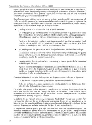 Regulación del Gas Natural en el Perú: Estado del Arte al 2008
34 
egoísta, propiciaría que un emprendimiento viable de gas no suceda o, en otras palabras,
podría tirarlo abajo o romperlo (contractualmente) si el proyecto ya estuviera en marcha.
Ante estas alternativas no es posible seguir pensando que se vive en una economía
“monofásica” y que “contrato es contrato”.
Hay algunas reglas básicas, como las que se señalan a continuación, para maximizar el
“valor actual del proyecto” en las etapas del planeamiento y de la puesta en práctica. La
mayor parte de ellas son obvias, pero todas son raramente reconocidas y, mucho menos,
seguidas en el desarrollo de un proyecto de gas natural:
Los ingresos son producto del precio y del volumen.
•	
Los costos para el gas tienden a ser no lineales con el volumen, ya que están más cerca
de la raíz cuadrada del volumen. La flexibilidad inteligente en las tarifas y precios gene-
ralmente puede elevar los ingresos sin aumentar en forma equivalente los costos.
En el caso del petróleo es el mercado internacional el que fija los precios. En el
caso del gas natural el precio es una cuestión única en cada oportunidad, y se debe
resolver el precio justo para cada circunstancia específica.
No hay ingresos del gas natural antes de que la cadena total esté en su lugar.
•	
Los cuidados en el planeamiento y en su implementación permiten asegurar que la
puesta en funcionamiento de todas las instalaciones de cadena sea concomitante
con ahorrar mucho del capital improductivo.
Los proyectos de gas natural son costosos y la mayor parte de la inversión
•	
es hecha por delante.
Algunos sistemas con capacidad ociosa son generalmente inevitables en los años de
inicio de un proyecto de gas natural, por lo que la velocidad con la que el sistema
puede ser cargado completamente puede ser extremadamente importante para
maximizar el valor actual del proyecto.
Entender la economía peculiar de los proyectos de gas conduce a afirmar lo siguiente:
Las decisiones se deben tomar por todas las partes comprometidas.
Todas las partes deben estar representadas en el procedimiento de toma de deci-
sión del total de la cadena del gas natural.
Estos principios nunca se han alcanzado completamente, pero se deben cumplir tanto
como sea posible para que se “integre la toma de decisiones”. Esta sería la mejor
manera de estructurar la cadena del gas natural de tal forma de representar a las partes
comprometidas arriba y abajo de la cadena.
La cadena del gas natural, entonces, demostraría flexibilidad y fuerza bajo tensión. Por
ejemplo, los intereses de los productores holandeses de gas en los gasoductos y en
las empresas de servicios públicos de gas natural; la propiedad común a lo largo de las
cadenas de gas desde Malasia, Indonesia, Alaska y Brunei hasta el Japón.
Es importante señalar que lo que aquí se llama una “toma de decisión integrada” en
beneficio de todas las partes implicadas en la cadena del gas, no es una “integración del
proyecto” con todas susfasesenlasmanos deuna sola entidad. Laintegración delproyecto
puede o no ser un asunto practicable, pero lo que se debe observar es el aumento de la
“presión reguladora” contra la integración vertical.
 