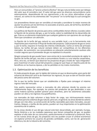 Regulación del Gas Natural en el Perú: Estado del Arte al 2008
36 
Para un consumidor, el “precio unitario efectivo” del gas natural debe estar por debajo
del valor que él considera real. El valor del gas para los diversos consumidores varía
extensamente, dependiendo de sus operaciones y de sus otras alternativas al gas
natural, así como en los elementos del “no-precio” en la tarifa bajo la cual consiguen
su gas.
Los proveedores tienen que ser sensibles al mercado y considerar la mejor manera de
ajustar los precios y/o los términos no asociados al precio, para, de tal forma, beneficiar
a la cadena de gas natural.
Las políticas de fijación de precios para otros combustibles tienen efectos cruciales sobre
la fijación de los precios del gas, y, por lo tanto, sobre la viabilidad de los desarrollos de
gas. Éste es un elemento importante que cualquier gobierno con opciones de uso de gas
tiene que considerar con atención.
La fijación de la tarifa del gas natural es una variable local, y es la herramienta más
importante para maximizar el flujo de fondos del proyecto. Cada proyecto de gas es único
y, por lo tanto, requiere el manejo de criterios individuales. Como un tema de principio
básico, las tarifas del gas natural siempre deben ser competitivas en los diferentes
mercados de suministro. Los consumidores se colocarán voluntariamente cautivos sólo
si están seguros que el proveedor de gas no explotará la situación.
Ningún proyecto de gas puede hacer caso omiso de la necesidad constante de vigilar la
fijación de tarifas del gas, sea ésta a consumidores finales o a una interfaz corporativa.
Pero, otra vez, se tienen que observar los proyectos de gas a través de “ojos integrados”
para maximizar el valor actual del proyecto y asegurar que haya un reparto justo de los
beneficios en las buenas épocas, y de las pérdidas en los malos momentos.
1.3. Optimización de los beneficios
En todo proyecto de gas, por la rigidez del sistema en que se desenvuelve, gran parte del
esfuerzo de dirección será la de maximizar los ingresos; los que se dan en función tanto
del precio como del volumen.
Por lo que las tarifas tienen que ser establecidas o fijadas para conseguir el máximo
ingreso neto del mercado.
Esto podría representar entrar a mercados de alto volumen donde los precios son
relativamente bajos. Por ejemplo, los precios del productor de gas destinados a usos
como materia química pueden parecer poco atractivos, pero los volúmenes colocados
pueden ser altos y los ingresos muy gratificantes.
Los mercados de bajo volumen o bajo factor de carga, son intrínsecamente menos
atractivos para los sistemas de gas natural, pero son, en general, las áreas donde los valores
del gas son más altos. La construcción de tarifas razonables para tales mercados, sea por
tramos, bloques, o tarifas de dos partes, pueden ser muy importantes en la optimización
económica de la cadena.
En las áreas donde el uso del gas natural está bien desarrollado, por ejemplo, Europa,
Norte América y en las ciudades japonesas que tienen compañías de gas, se pueden
explotar el alto valor de sus consumos, particularmente el residencial y comercial. Pero,
en las nuevas áreas de gas, los proyectos rara vez pueden cruzar el umbral económico
sin explorar primero los usuarios de grandes cantidades, como, son los de generación
eléctrica y los de la industria del cemento.
 