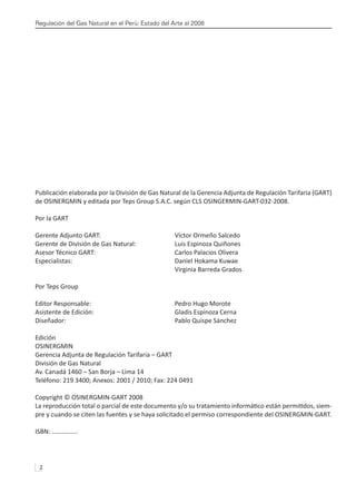 Regulación del Gas Natural en el Perú: Estado del Arte al 2008
2 
Publicación elaborada por la División de Gas Natural de la Gerencia Adjunta de Regulación Tarifaria (GART)
de OSINERGMIN y editada por Teps Group S.A.C. según CLS OSINGERMIN-GART-032-2008.
Por la GART
Gerente Adjunto GART:			 Víctor Ormeño Salcedo
Gerente de División de Gas Natural:		 Luis Espinoza Quiñones
Asesor Técnico GART:			 Carlos Palacios Olivera
Especialistas:				 Daniel Hokama Kuwae
					 Virginia Barreda Grados
Por Teps Group
Editor Responsable:			 Pedro Hugo Morote
Asistente de Edición:			 Gladis Espinoza Cerna
Diseñador:				 Pablo Quispe Sánchez
Edición
OSINERGMIN
Gerencia Adjunta de Regulación Tarifaria – GART
División de Gas Natural
Av. Canadá 1460 – San Borja – Lima 14
Teléfono: 219 3400; Anexos: 2001 / 2010; Fax: 224 0491
Copyright © OSINERGMIN-GART 2008
La reproducción total o parcial de este documento y/o su tratamiento informático están permitidos, siem-
pre y cuando se citen las fuentes y se haya solicitado el permiso correspondiente del OSINERGMIN-GART.
ISBN: …………….
 