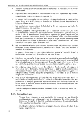 Regulación del Gas Natural en el Perú: Estado del Arte al 2008
38 
Todos los agentes están convencidos de que la eficiencia es producida por las fuerzas
•	
del mercado.
El gobierno está listo para hacer el esfuerzo necesario en la supervisión reguladora.
•	
Para alimentar estas premisas se debe pensar en:
La historia de los mercados de gas maduros y la experiencia que se ha recogido a
•	
través de su largo y difícil proceso de reformas de la estructura regulatoria de la
industria del gas natural.
Las restricciones fundamentales de la industria del gas natural; en particular, los
•	
requerimientos de alta inversión.
Entonces, se podría, o no, llegar a las ideas que se presentan a continuación, los cuales
a.	
no pretenden ser una solución detallada ni mucho menos ser “la gran solución”; de
lo que se trata es de reflexionar sobre algunos aspectos que, por su importancia, no
pueden soslayarse. De acuerdo a lo ya señalado hay un punto fundamentalmente
claro que se debe tener en cuenta en todo proyecto de gas natural, y es el siguiente:
antes de la introducción de la competencia debe haber una separación clara de las
varias funciones en la cadena del gas natural.
Hay una parte de la cadena que puede ser separada desde el comienzo de la industria
b.	
del gas en un mercado virgen que es, evidentemente, la del “upstream”, es decir, la
actividad de producción.
La pregunta descansa ahora con respecto a la estructura de la “compañía de gas”, la
cual instalará la red de gas y desarrollará el mercado de gas.
Establecer una compañía de gas natural con transporte y comercializadores afiliados
c.	
separados desde el comienzo, tal como ocurre en un mercado maduro, sería muy difícil.
Es complicado imaginar la plena competencia desde el principio mientras que se tienen
que admitir las garantías necesarias para financiar el sistema de transporte de gas.
Sin embargo, sigue siendo uno de los objetivos fundamentales el asegurar la
d.	
eficiencia a través de la competencia, por lo que se podría, con la experiencia de
mercados maduros en mente, estructurar la industria, desde el comienzo, para que
esté preparada y abierta a los ajustes competitivos, de acuerdo a lo que el mercado
del gas vaya requiriendo.
Pero, es aún más importante, que una industria de gas natural muestre desde sus
e.	
inicios la estructura empresarial que va a tener, así como debe dar una idea clara de la
política que va a seguir; igualmente, debe mostrar que tiene una dirección clara, por
lo que desde el principio tiene que tener establecidos los incentivos correctos para
un desarrollo eficiente.
Tal estructura podría ser concebida de acuerdo a lo que se explica del punto 2.3.1.,
al 2.3.4.
2.3.1. Compañía de gas
Primero debe establecerse una asociación de empresas en participación,
•	
constituidas como un holding, con o sin la participación del gobierno, con dos
filiales: una Compañía de Gas (CG) para la comercialización del gas natural y otra
(GC) para el transporte del gas natural.
El holding levantaría los fondos necesarios para financiar la infraestructura de gas
•	
y pagar los préstamos.
 