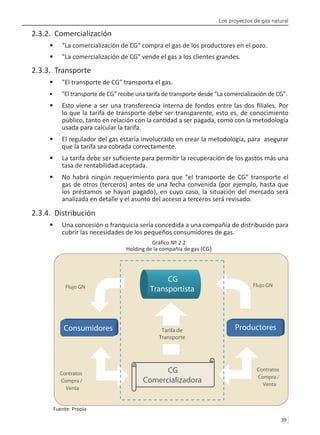Los proyectos de gas natural
39 
2.3.2. Comercialización
"La comercialización de CG" compra el gas de los productores en el pozo.
•	
"La comercialización de CG" vende el gas a los clientes grandes.
•	
2.3.3. Transporte
"El transporte de CG" transporta el gas.
•	
"El transporte de CG" recibe una tarifa de transporte desde "La comercialización de CG".
•	
Esto viene a ser una transferencia interna de fondos entre las dos filiales. Por
•	
lo que la tarifa de transporte debe ser transparente, esto es, de conocimiento
público, tanto en relación con la cantidad a ser pagada, como con la metodología
usada para calcular la tarifa.
El regulador del gas estaría involucrado en crear la metodología, para asegurar
•	
que la tarifa sea cobrada correctamente.
La tarifa debe ser suficiente para permitir la recuperación de los gastos más una
•	
tasa de rentabilidad aceptada.
No habrá ningún requerimiento para que "el transporte de CG" transporte el
•	
gas de otros (terceros) antes de una fecha convenida (por ejemplo, hasta que
los préstamos se hayan pagado), en cuyo caso, la situación del mercado será
analizada en detalle y el asunto del acceso a terceros será revisado.
2.3.4. Distribución
Una concesión o franquicia sería concedida a una compañía de distribución para
•	
cubrir las necesidades de los pequeños consumidores de gas.
Gráfico Nº 2.2
Holding de la compañía de gas (CG)
Fuente: Propia
CG
Comercializadora
Consumidores Productores
Tarifa de
Transporte
Flujo GN
Flujo GN
Contratos
Compra /
Venta
Contratos
Compra /
Venta
CG
Transportista
 