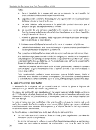Regulación del Gas Natural en el Perú: Estado del Arte al 2008
40 
Notas:
Para el beneficio de la cadena del gas en su conjunto, la participación del
a.	
productor(es) como accionista(s) es más deseable.
La participación accionaria debe asegurar una organización cohesiva responsable
b.	
del desarrollo de la industria del gas.
La junta directiva debe representar las principales partes interesadas por el
c.	
proyecto del gas, desde productores a clientes.
La creación de una comisión reguladora de energía, que como parte de su
d.	
función, supervisará el desarrollo de la industria del gas de acuerdo con la política
energética nacional. Deberá:
i. Permitir al gobierno ejercer su papel regulador sin verse involucrado en las ope-	
raciones diarias de la organización.
ii. Proveer un canal útil para la comunicación entre la empresa y el gobierno.
La comisión nombraría a un supervisor del gas al que los clientes podrían referir
e.	
sus quejas respecto a los precios y al servicio.
Esta estructura anticipa el futuro desarrollo de un mercado de gas más competitivo.
A su debido tiempo, reestructurar la industria del gas para introducir la competencia
completa puede ser conseguido simplemente al separar el “transporte de CG” en una
tercera compañía transportadora y a la “comercialización de CG” como una compañía
de comercialización independiente.
La tarifa transparente permitirá que otros actores (productores, comercializadores y
consumidores) juzguen la rentabilidad de la compra directa si las oportunidades se
tornan disponibles.
Estas oportunidades pudieron nunca mostrarse, porque habría habido, desde el
comienzo, antes de abrir el sistema a la competencia, los incentivos correctos para que
la cadena funcione eficientemente, y, por lo tanto, entregue el gas al precio más bajo.
3. Economía de los gasoductos
La economía del transporte del gas natural toma en cuenta los gastos e ingresos de
transportar el gas a través del sistema de gasoductos.
El enfoque de tarificación para gasoductos en Europa se ha desarrollado, desde comienzos
de 1970 hasta la mitad de la década de 1980, desde un cargo basado en el caudal, que
típicamente reflejaba los gastos contables, a un cargo de capacidad, que refleja los principios
del flujo de caja.
La razón principal para este cambio fue evitar una situación en la que, no importa cuál sea la
razón, la compañía dueña del gasoducto experimente déficit de ingresos como resultado de
caudales transportados menores de lo esperado, y a “nivelar” las tarifas de los gasoductos,
en términos reales o nominales.
La filosofía actual es establecer una tarifa que refleje dos componentes:
Un precio de capacidad por metro cúbico por hora, que es pagadero sin considerar los
•	
niveles de caudal transportados.
Un precio por consumo (volumen), que refleje los costos operativos, y que también
•	
pueda ser expresado en términos de metro cúbico por hora. Es decir, la tarifa
 