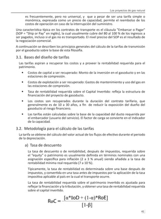 Los proyectos de gas natural
41 
es frecuentemente, pero no universal, y que a pesar de ser una tarifa simple o
monómica, expresada como un precio de capacidad, permite el reembolso de los
costos de operación en caso de la interrupción del suministro.
Una característica típica en los contratos de transporte es el cláusula "Embarcar o Pagar"
(SOP = “Ship or Pay” en inglés), la cual usualmente cubre del 80 al 100 % de los ingresos a
ser pagados, incluso si el gas no es transportado. El nivel preciso del SOP es el resultado de
la negociación comercial.
A continuación se describen los principios generales del cálculo de la tarifas de transmisión
por el gasoducto sobre la base de esta filosofía.
3.1. Bases del diseño de tarifas
Las tarifas aspiran a recuperar los costos y a proveer la rentabilidad requerida para el
patrimonio.
Costos de capital a ser recuperado: Monto de la inversión en el gasoducto y en las
•	
estaciones de compresión.
Costos de explotación a ser recuperado: Gastos de mantenimiento y uso del gas en
•	
las estaciones de compresión.
Tasa de rentabilidad requerida sobre el Capital Invertido: refleja la estructura de
•	
financiación del proyecto de gasoducto.
Los costos son recuperados durante la duración del contrato tarifario, que
•	
generalmente es de 10 a 30 años, a fin de reducir la exposición del dueño del
gasoducto al riesgo financiero.
Las tarifas están calculadas sobre la base de la capacidad del ducto requerida por
•	
el embarcador (usuario del servicio). El factor de carga se convierte en el indicador
de la capacidad.
3.2. Metodología para el cálculo de las tarifas
La tarifa se obtiene del cálculo del valor actual de los flujos de efectivo durante el periodo
de la depreciación.
a) Tasa de descuento
La tasa de descuento o de rentabilidad, después de impuestos, requerida sobre
el “equity” o patrimonio es usualmente definida en términos nominales con una
asignación específica para inflación (2 a 3 % anual) siendo añadida a la tasa de
rentabilidad mínima real requerida (7 a 10 %).
Típicamente, la tasa de rentabilidad es determinada sobre una base después de
impuestos, y convertida en una tasa antes de impuestos por la aplicación de la tasa
impositiva aplicable al país en la cual el transporte ocurre.
La tasa de rentabilidad requerida sobre el patrimonio invertido es ajustada para
reflejar la financiación y la tributación, y obtener una tasa de rentabilidad requerida
sobre el capital invertido.
RoC =
 