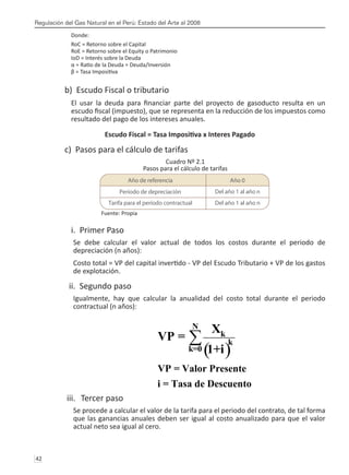 Regulación del Gas Natural en el Perú: Estado del Arte al 2008
42 
Donde:
RoC = Retorno sobre el Capital
RoE = Retorno sobre el Equity o Patrimonio
IoD = Interés sobre la Deuda
α = Ratio de la Deuda = Deuda/Inversión
β = Tasa Impositiva
b) Escudo Fiscal o tributario
El usar la deuda para financiar parte del proyecto de gasoducto resulta en un
escudo fiscal (impuesto), que se representa en la reducción de los impuestos como
resultado del pago de los intereses anuales.
Escudo Fiscal = Tasa Impositiva x Interes Pagado
c) Pasos para el cálculo de tarifas
Cuadro Nº 2.1
Pasos para el cálculo de tarifas
Fuente: Propia
i. Primer Paso
Se debe calcular el valor actual de todos los costos durante el periodo de
depreciación (n años):
Costo total = VP del capital invertido - VP del Escudo Tributario + VP de los gastos
de explotación.
ii. Segundo paso
Igualmente, hay que calcular la anualidad del costo total durante el periodo
contractual (n años):
iii.	 Tercer paso
Se procede a calcular el valor de la tarifa para el periodo del contrato, de tal forma
que las ganancias anuales deben ser igual al costo anualizado para que el valor
actual neto sea igual al cero.
( )
N
k
k
k=0
VP = Valor Presente
i = Tasa de Descuento
X
VP =
1+i
∑
Año de referencia Año 0
Período de depreciación Del año 1 al año n
Tarifa para el período contractual Del año 1 al año n
 