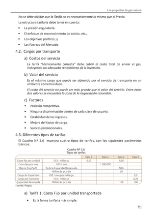 Los proyectos de gas natural
45 
No se debe olvidar que la Tarifa no es necesariamente lo mismo que el Precio.
La estructura tarifaria debe tener en cuenta:
La presión regulatoria:
•	
El enfoque de reconocimiento de costos, etc.;
•	
Los objetivos políticos; y
•	
Las Fuerzas del Mercado
•	
4.2. Cargos por transporte
a) Costos del servicio
La tarifa “técnicamente correcta” debe cubrir el costo total de enviar el gas,
incluyendo un adecuado rendimiento de la inversión.
b) Valor del servicio
Es el máximo cargo que puede ser obtenido por el servicio de transporte en un
ambiente comercial dado.
El costo del servicio no puede ser más grande que el valor del servicio. Entre estos
dos valores se encuentra la zona de la negociación razonable.
c) Factores
Posición competitiva.
•	
Ninguna discriminación dentro de cada clase de usuario.
•	
Estabilidad de los ingresos.
•	
Mejora del factor de carga.
•	
Valores promocionales.
•	
4.3. Diferentes tipos de tarifas
El Cuadro Nº 2.6 muestra cuatro tipos de tarifas, con los siguientes parámetros
básicos:
Cuadro Nº 2.6
Tipos de tarifas
Fuente: Propia
a) Tarifa 1: Costo Fijo por unidad transportada
Es la forma tarifaria más simple.
•	
Tipo 1 Tipo 2 Tipo 3 Tipo 4
US$ / millar pc 0,50 0,50
US$ / mes 1 500 000
Ship or Pay (SoP) % de la Capacidad Reservada 50%
Millón de pc / día 50
Cargo de Capacidad US$ / mes por millar pc 9,0
Cargo por Consumo US$ / millar pc 0,20
Capacidad Reservada Millón de pc / día 100 100
 