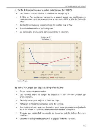 Los proyectos de gas natural
47 
c) Tarifa 3: Costos fijos por unidad más Ship or Pay (SOP)
Una formula tarifaria común, la combinación del tipo 1 y 2.
•	
El Ship or Pay (embarcar, transportar o pagar), puede ser establecido en
•	
cualquier nivel, pero generalmente se acepta entre 60% y 90% del factor de
carga.
Existe el incentivo para no caer debajo del nivel de Ship or Pay.
•	
Suministra la estabilidad en los ingresos.
•	
Un cierto valor promocional para incrementar el volumen.
•	
Gráfico Nº 2.5
Tarifa tipo 3
Fuente: Propia
d) Tarifa 4: Cargos por capacidad y por consumo
Forma común para gasoductos.
•	
Los repartos entre los cargos de capacidad y por consumo pueden ser
•	
promocionales.
Existe incentivo para mejorar el factor de carga.
•	
Refleja en forma cercana el actual costo del servicio.
•	
Este típico precio de capacidad (llamado a veces un cargo por demanda) debería
•	
estar basado en la capacidad reservada del sistema de transporte.
El cargo por capacidad es pagado sin importar cuánto del gas fluye en
•	
realidad.
La cantidad transportada (consumo) es pagada en forma separada.
•	
0,0
0,5
1,0
1,5
2,0
2,5
3,0
0 20 40 60 80 100
Consumo (millón pc/día)
US$
/
millar
pc
0,0
0,5
1,0
1,5
2,0
2,5
3,0
millón
US$
por
mes
Costo Unitario Pago Mensual
 