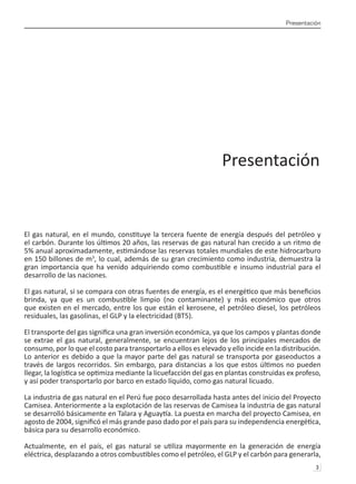 Presentación
3 
Presentación
El gas natural, en el mundo, constituye la tercera fuente de energía después del petróleo y
el carbón. Durante los últimos 20 años, las reservas de gas natural han crecido a un ritmo de
5% anual aproximadamente, estimándose las reservas totales mundiales de este hidrocarburo
en 150 billones de m3
, lo cual, además de su gran crecimiento como industria, demuestra la
gran importancia que ha venido adquiriendo como combustible e insumo industrial para el
desarrollo de las naciones.
El gas natural, si se compara con otras fuentes de energía, es el energético que más beneficios
brinda, ya que es un combustible limpio (no contaminante) y más económico que otros
que existen en el mercado, entre los que están el kerosene, el petróleo diesel, los petróleos
residuales, las gasolinas, el GLP y la electricidad (BT5).
El transporte del gas significa una gran inversión económica, ya que los campos y plantas donde
se extrae el gas natural, generalmente, se encuentran lejos de los principales mercados de
consumo, por lo que el costo para transportarlo a ellos es elevado y ello incide en la distribución.
Lo anterior es debido a que la mayor parte del gas natural se transporta por gaseoductos a
través de largos recorridos. Sin embargo, para distancias a los que estos últimos no pueden
llegar, la logística se optimiza mediante la licuefacción del gas en plantas construidas ex profeso,
y así poder transportarlo por barco en estado líquido, como gas natural licuado.
La industria de gas natural en el Perú fue poco desarrollada hasta antes del inicio del Proyecto
Camisea. Anteriormente a la explotación de las reservas de Camisea la industria de gas natural
se desarrolló básicamente en Talara y Aguaytía. La puesta en marcha del proyecto Camisea, en
agosto de 2004, significó el más grande paso dado por el país para su independencia energética,
básica para su desarrollo económico.
Actualmente, en el país, el gas natural se utiliza mayormente en la generación de energía
eléctrica, desplazando a otros combustibles como el petróleo, el GLP y el carbón para generarla,
 