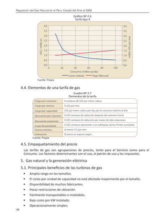 Regulación del Gas Natural en el Perú: Estado del Arte al 2008
48 
Gráfico Nº 2.6
Tarifa tipo 4
Fuente: Propia
4.4. Elementos de una tarifa de gas
Cuadro Nº 2.7
Elementos de la tarifa
Fuente: Propia
4.5. Empaquetamiento del precio
Las tarifas de gas son agrupaciones de precios, tanto para el Servicio como para el
Consumo. Los factores determinantes son el uso, el patrón de uso y los impuestos.
5. Gas natural y la generación eléctrica
5.1. Principales beneficios de las turbinas de gas
Amplio rango en los tamaños.
•	
El costo por unidad de capacidad no está afectado mayormente por el tamaño.
•	
Disponibilidad de muchos fabricantes.
•	
Pocas restricciones de ubicación.
•	
Fácilmente transportables e instalables.
•	
Bajo costo por kW instalado.
•	
Operacionalmente simples.
•	
0,0
0,5
1,0
1,5
2,0
2,5
3,0
3,5
4,0
0 20 40 60 80 100
Consumo (millón pc/día)
US$
/
millar
pc
0,0
0,5
1,0
1,5
2,0
2,5
3,0
3,5
4,0
millón
US$
por
mes
Costo Unitario Pago Mensual
Cargo por consumo X centavos de US$ por metro cúbico
Cargo por reserva X US$ por mes
Cargo por capacidad US$ por metro cúbico por día, por el consumo máximo al año
Descuento por volumen X US$ centavos de reducción después del volumen inicial
Descuento estacional X US$ centavos de reducción por meses de tales estaciones
Cargo de penalidad X US$ centavos adicionales si se sobrepasa ciertos límites acordados
Factura mínima al menos X $ por mes
Indexación El precio se reajusta según…
 