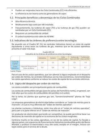 Los proyectos de gas natural
49 
Pueden ser mejoradas hacia los Ciclo Combinados (CC) más eficientes.
•	
La eficiencia es tan buena como los generadores de vapor.
•	
5.2. Principales beneficios y desventajas de los Ciclos Combinados
Alta eficiencia térmica.
•	
Relativamente bajo costo por kW instalado.
•	
Frecuentemente, las turbinas de vapor (TV) y las turbinas de gas (TG) pueden ser
•	
cambiadas por un Ciclo Combinado (CC).
Requieren un combustible de calidad.
•	
El umbral económico está sobre los 40 MW.
•	
5.3. Indicativos de los órdenes de preferencia entre tecnologías
De acuerdo con el Cuadro Nº 2.8, las centrales hidráulicas tienen un costo de capital
equivalente a cinco veces las turbinas de gas, mientras que en los costos operativos
presenta el valor más bajo.
Cuadro Nº 2.8
Indicativo de los órdenes de preferencia entre tecnologías
Fuente: Propia
Para el caso de los costos operativos, que son además la lógica empleada en el despacho
por orden de méritos, las centrales hidráulicas son las más económicas, incrementándose
los costos operativos conforme se reduce los costos de capital de las centrales eléctricas.
5.4. Lógica del despacho por orden de méritos
Los costos evitables son principalmente gastos de combustible.
Los costos de combustibles del gas (para los países del hemisferio norte), en general, son
más altos que los costos de combustibles del petróleo o el carbón.
Por lo tanto, las plantas que queman gas son, “convencionalmente” plantas de “baja
carga”.
Las empresas generadoras de electricidad deben considerar un “orden de méritos para la
inversión”, el cual es muy diferente del “orden de méritos operativo”.
Las plantas nucleares e hidráulicas, están muy alto en el “orden de méritos operativo”,
pero caen a la parte inferior en el “orden de méritos de inversión”.
Un productor de electricidad, queriendo ser competitivo, no puede permitirse basar sus
decisiones de inversión de capital en la economía de los costos marginales.
Centrarse mucho en los costos operativos, en vez de los costos de capital, ha llevado a
algunos países, con esquemas de financiamiento hidráulico (combustible gratis) del Banco
Mundial, a producir la electricidad a muy alto costo, excepto en el margen, incluso con
bajos costos para el servicio de la deuda.
Hidráulica Carbón
Ciclo
Combinado
Turbina de
Gas con GN
Turbina de
Gas con D2
Costo de
Capital
5,0 3,3 1,8 1,0 1,0
Costo
Operativo
Lógica del Despacho por
Orden de Mérito 0,0 0,9 1,0 1,6 8,1
 