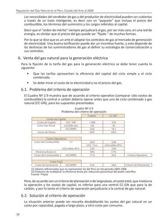 Regulación del Gas Natural en el Perú: Estado del Arte al 2008
50 
Las necesidades del vendedor de gas y del productor de electricidad pueden ser cubiertas
a través de un trato inteligente, es decir con un “paquete” que incluya el precio del
combustible, los términos del suministro y los cargos referidos al capital.
Decir que el “orden de mérito” siempre perjudicará al gas, por ser más caro, en una red de
energía, es olvidar que el precio del gas puede ser “fijado “ de muchas formas.
Por lo que se dice que es un arte el adaptar los contratos de gas al mercado de generación
de electricidad. Una buena tarificación puede dar un incentivo fuerte, y esto depende de
las destrezas de los suministradores de gas al definir su estrategia de comercialización y
sus contratos.
6. Venta del gas natural para la generación eléctrica
Para la fijación de la tarifa del gas para la generación eléctrica se debe tener cuenta lo
siguiente:
Que las tarifas aprovechen la eficiencia del capital del ciclo simple y el ciclo
•	
combinado.
Se debe mirar el costo de la electricidad y no el precio del gas.
•	
6.1. Problema del criterio de operación
El Cuadro Nº 2.9 muestra que de acuerdo al criterio operativo (comparar sólo costos de
combustible) la central a carbón debería operar antes que una de ciclo combinado a gas
natural (CC-GN), para los supuestos presentados.
Cuadro Nº 2.9
Problema del criterio de operación
(1) Valores referenciales que no representan los del Perú en ele periodo 2005-2006
(2) Producto de multiplicar la eficiencia bruta por reducción porcentual del poder calorífico
Fuente: Propia
Pero, de acuerdo con un criterio de planeación o de largo plazo, el costo total, que involucra
la operación y los costos de capital, es inferior para una central CC-GN que para la de
carbón, y por lo tanto el criterio de operación perjudicaría a la central de gas natural.
6.2. Solución al criterio de operación
La situación anterior puede ser resuelta desdoblando los costos del gas natural en un
costo por capacidad, pagada a largo plazo, y otro costo por consumo.
Carbón CC-GN
Costo de Capital US$ / kW 1 000 550
Costo Fijo Anual US$/kW-año 182 95
US$/MWh 34,6 18,1
Factor de Planta 60% 60%
Costo del Combustible (1) 50,0 3,00
US$ / Ton US$/millón BTU
US$/millón BTU 2,02 3,00
38% 51%
Costo del Combustible US$/MWh 17,9 20,0 Criterio Operativo
Costo de Generación US$/MWh 52,6 38,0 Criterio de Planeación
Costos de Capital
Costos Operativos
Costo Total
 