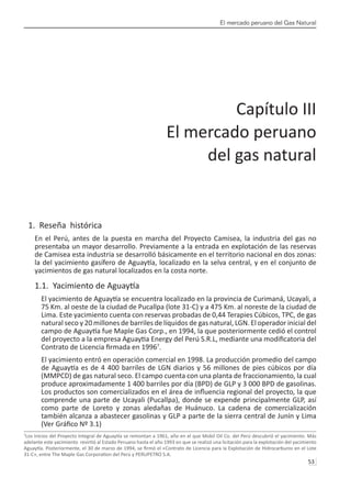 El mercado peruano del Gas Natural
53 
1. Reseña histórica
En el Perú, antes de la puesta en marcha del Proyecto Camisea, la industria del gas no
presentaba un mayor desarrollo. Previamente a la entrada en explotación de las reservas
de Camisea esta industria se desarrolló básicamente en el territorio nacional en dos zonas:
la del yacimiento gasífero de Aguaytía, localizado en la selva central, y en el conjunto de
yacimientos de gas natural localizados en la costa norte.
1.1. Yacimiento de Aguaytía
El yacimiento de Aguaytía se encuentra localizado en la provincia de Curimaná, Ucayali, a
75 Km. al oeste de la ciudad de Pucallpa (lote 31-C) y a 475 Km. al noreste de la ciudad de
Lima. Este yacimiento cuenta con reservas probadas de 0,44 Terapies Cúbicos, TPC, de gas
natural seco y 20 millones de barriles de líquidos de gas natural, LGN. El operador inicial del
campo de Aguaytía fue Maple Gas Corp., en 1994, la que posteriormente cedió el control
del proyecto a la empresa Aguaytia Energy del Perú S.R.L, mediante una modificatoria del
Contrato de Licencia firmada en 19967
.
El yacimiento entró en operación comercial en 1998. La producción promedio del campo
de Aguaytía es de 4 400 barriles de LGN diarios y 56 millones de pies cúbicos por día
(MMPCD) de gas natural seco. El campo cuenta con una planta de fraccionamiento, la cual
produce aproximadamente 1 400 barriles por día (BPD) de GLP y 3 000 BPD de gasolinas.
Los productos son comercializados en el área de influencia regional del proyecto, la que
comprende una parte de Ucayali (Pucallpa), donde se expende principalmente GLP, así
como parte de Loreto y zonas aledañas de Huánuco. La cadena de comercialización
también alcanza a abastecer gasolinas y GLP a parte de la sierra central de Junín y Lima
(Ver Gráfico Nº 3.1)
7
Los inicios del Proyecto Integral de Aguaytía se remontan a 1961, año en el que Mobil Oil Co. del Perú descubrió el yacimiento. Más
adelante este yacimiento revirtió al Estado Peruano hasta el año 1993 en que se realizó una licitación para la explotación del yacimiento
Aguaytía. Posteriormente, el 30 de marzo de 1994, se firmó el «Contrato de Licencia para la Explotación de Hidrocarburos en el Lote
31-C», entre The Maple Gas Corporation del Perú y PERUPETRO S.A.
Capítulo III
El mercado peruano
del gas natural
 