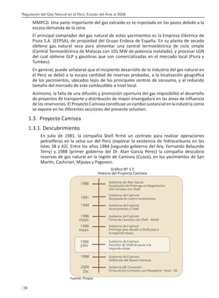 Regulación del Gas Natural en el Perú: Estado del Arte al 2008
56 
MMPCD. Una parte importante del gas extraído es re-inyectado en los pozos debido a la
escasa demanda de la zona.
El principal comprador del gas natural de estos yacimientos es la Empresa Eléctrica de
Piura S.A. (EEPSA), de propiedad del Grupo Endesa de España. En su planta de secado
obtiene gas natural seco para alimentar una central termoeléctrica de ciclo simple
(Central Termoeléctrica de Malacas con 101 MW de potencia instalada), y procesar LGN
del cual obtiene GLP y gasolinas que son comercializadas en el mercado local (Piura y
Tumbes).
En general, puede señalarse que el incipiente desarrollo de la industria del gas natural en
el Perú se debió a la escasa cantidad de reservas probadas, a la localización geográfica
de los yacimientos, ubicados lejos de los principales centros de consumo, y al reducido
tamaño del mercado de este combustible a nivel local.
Asimismo, la falta de una difusión y promoción oportuna del gas imposibilitó el desarrollo
de proyectos de transporte y distribución de mayor envergadura en las áreas de influencia
de los reservorios. El Proyecto Camisea constituye un cambio sustancial en la industria como
se expone en las diferentes secciones del presente volumen.
1.3. Proyecto Camisea
1.3.1. Descubrimiento
En julio de 1981, la compañía Shell firmó un contrato para realizar operaciones
petrolíferas en la selva sur del Perú (explorar la existencia de hidrocarburos en los
lotes 38 y 42). Entre los años 1984 (segundo gobierno del Arq. Fernando Belaunde
Terry) y 1988 (primer gobierno del Dr. Alan García Pérez) la compañía descubrió
reservas de gas natural en la región de Camisea (Cusco), en los yacimientos de San
Martín, Cashiriari, Mipaya y Pagoreni.
Gráfico Nº 3.3
Historia del Proyecto Camisea
Fuente: Propia
Gobierno de Alan García
Aceptación de Prórroga en Negociación
Del contrato con Shell
1988
Gobierno de Fujimori
Búsqueda de nuevo inversionista
1991
Gobierno de Fujimori
Acercamiento a Shell
1994
Gobierno de Fujimori
Firma de Contrato con Shell - Mobil
1996
mayo
Gobierno de Fujimori
Prórroga para decidir si Shell pasa a
la segunda etapa.
1998
mayo
Gobierno de Fujimori
Decisión de Shell de pasar a la
segunda etapa.
1998
julio
Gobierno de Fujimori
De nición del Nuevo Camisea
1998
Gobierno de Transición
Firma de los Contratos con Pluspetrol - Hunt - SK
2000
Dic
 