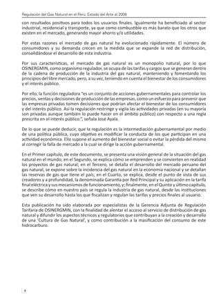 Regulación del Gas Natural en el Perú: Estado del Arte al 2008
4 
con resultados positivos para todos los usuarios finales. Igualmente ha beneficiado al sector
industrial, residencial y transporte, ya que como combustible es más barato que los otros que
existen en el mercado, generando mayor ahorro y/o utilidades.
Por estas razones el mercado de gas natural ha evolucionado rápidamente. El número de
consumidores y su demanda crecen en la medida que se expande la red de distribución,
consolidándose el desarrollo de esta industria.
Por sus características, el mercado de gas natural es un monopolio natural, por lo que
OSINERGMIN, como organismo regulador, se ocupa de las tarifas y cargos que se generan dentro
de la cadena de producción de la industria del gas natural, manteniendo y fomentando los
principios del libre mercado, pero, a su vez, teniendo en cuenta el bienestar de los consumidores
y el interés público.
Por ello, la función reguladora “es un conjunto de acciones gubernamentales para controlar los
precios, ventas y decisiones de producción de las empresas, como un esfuerzo para prevenir que
las empresas privadas tomen decisiones que podrían afectar el bienestar de los consumidores
y del interés público. Así la regulación restringe y vigila las actividades privadas (en su mayoría
son privadas aunque también lo puede hacer en el ámbito público) con respecto a una regla
prescrita en el interés público.”, señala José Ayala.
De lo que se puede deducir, que la regulación es la intermediación gubernamental por medio
de una política pública, cuyo objetivo es modificar la conducta de los que participan en una
actividad económica. Ello supone el aumento del bienestar social o evitar la pérdida del mismo
al corregir la falla de mercado a la cual se dirige la acción gubernamental.
En el Primer capítulo, de este documento, se presenta una visión general de la situación del gas
natural en el mundo; en el Segundo, se explica cómo se emprenden y se convierten en realidad
los proyectos de gas natural; en el Tercero, se detalla el desarrollo del mercado peruano del
gas natural, se expone sobre la incidencia del gas natural en la economía nacional y se detallan
las reservas de gas que tiene el país; en el Cuarto, se explica, desde el punto de vista de sus
creadores y a profundidad, la denominada Garantía por Red Principal y su aplicación en la tarifa
finaleléctricaysusmecanismosdefuncionamiento,y;finalmente,enelQuintoyúltimocapítulo,
se describe cómo en nuestro país se regula la industria de gas natural, desde las instituciones
que ven su desarrollo hasta los que fiscalizan y regulan las tarifas y precios finales al usuario.
Esta publicación ha sido elaborada por especialistas de la Gerencia Adjunta de Regulación
Tarifaria de OSINERGMIN, con la finalidad de alentar el acceso al servicio de distribución de gas
natural y difundir los aspectos técnicos y regulatorios que contribuyan a la creación y desarrollo
de una ‘Cultura de Gas Natural’, y como contribución a la masificación del consumo de este
hidrocarburo.
 