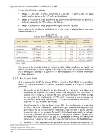 Regulación del Gas Natural en el Perú: Estado del Arte al 2008
58 
El contrato definía tres etapas:
Etapa 1: duración 2 años; desarrollo de estudios y perforación de pozo
•	
exploratorios; garantía de 19,5 millones de dólares.
Etapa 2: duración 4 años, desarrollo del yacimiento (construcción de plantas y
•	
tuberías); garantía de 79,5 millones de dólares.
Etapa 3: duración 34 años, producción de gas natural y líquidos.
•	
Los resultados del estudio de factibilidad en lo que respecta a las tarifas se muestran
en el Cuadro Nº 3.2.
Cuadro Nº 3.2
Estudio de factibilidad respecto a las tarifas
70 Mbd10
250 MMpcd11
Fuente: Propia
Para pasar a la segunda etapa, el consorcio sólo debía manifestar su opción de
continuar y entregar la fianza exigida. El 15 de julio de 199812
, el consorcio decidió no
pasar a la segunda etapa por lo que todos los derechos sobre el yacimiento retornaron
al Estado peruano.
1.3.2. Partida de Shell
Una semana antes del 15 de julio de 1998, el consorcio Shell-Mobil presentó al go-
bierno un requerimiento de tres puntos para poder acceder a la segunda etapa del
proyecto:
Desarrollo de la Distribución de Gas Natural en el área de Lima. Hasta ese
•	
momento el contrato establecía, como una obligación del consorcio, la
ejecución del campo y el transporte hasta Lima; la distribución estaba a cargo
de un comité de privatización (CEPRI) quién encontraría una empresa que
desarrollaría esta parte del negocio. El costo estimado de la distribución no
superaba los 100 millones de dólares.
Modificación de la Ley de Concesiones Eléctricas (publicada en noviembre
•	
de 1992, antes de la firma del Contrato del Siglo) para permitir la generación
privilegiada de las centrales termoeléctricas que operen con el gas de Camisea
y, además, que en las reglas de formación de tarifas de generación se incluyan
todos los costos del gas natural sin restricción alguna (tal como figuran en el
contrato entre el productor de gas y el generador eléctrico). Por otra parte
solicitaban reducir la injerencia del regulador (Comisión de Tarifas Eléctricas).
Permitir la “libre” exportación de gas natural a Brasil. El consorcio solicitaba un
•	
10
Mbd= Miles de barriles de día.
11
MMpcd= Millón de pies cúbicos por día.
12
Luego de habérsele otorgado 2 meses de prórroga.
Desde Camisea a ... Capacidad
Distancia
Km.
Diámetro de
la tubería
en pulgadas
Costo de la
tubería en
Millones US$
Tarifa de
Transporte
Lima (líquidos)
Lima (gas)
Quillabamba
Ilo
Acre - Rondonia
Santa Cruz
150 MMpcd
50 MMpcd
60 MMpcd
900 MMpcd
595
595
140
970
600
1 530
10/8
16
16
12
14
26
370
390
110
550
325
1 510
3,90 US$ / bbl
1,14 US$ / MMBTU
0,53 US$ / MMBTU
8,03 US$ / MMBTU
3,93 U S$ / MMBTU
1,22 US$ / MMBTU
 