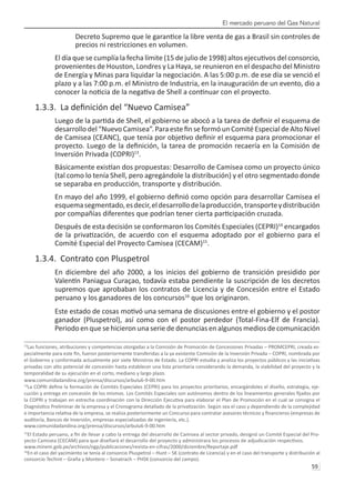 El mercado peruano del Gas Natural
59 
Decreto Supremo que le garantice la libre venta de gas a Brasil sin controles de
precios ni restricciones en volumen.
El día que se cumplía la fecha límite (15 de julio de 1998) altos ejecutivos del consorcio,
provenientes de Houston, Londres y La Haya, se reunieron en el despacho del Ministro
de Energía y Minas para liquidar la negociación. A las 5:00 p.m. de ese día se venció el
plazo y a las 7:00 p.m. el Ministro de Industria, en la inauguración de un evento, dio a
conocer la noticia de la negativa de Shell a continuar con el proyecto.
1.3.3. La definición del “Nuevo Camisea”
Luego de la partida de Shell, el gobierno se abocó a la tarea de definir el esquema de
desarrollodel“NuevoCamisea”.ParaestefinseformóunComitéEspecialdeAltoNivel
de Camisea (CEANC), que tenía por objetivo definir el esquema para promocionar el
proyecto. Luego de la definición, la tarea de promoción recaería en la Comisión de
Inversión Privada (COPRI)13
.
Básicamente existían dos propuestas: Desarrollo de Camisea como un proyecto único
(tal como lo tenía Shell, pero agregándole la distribución) y el otro segmentado donde
se separaba en producción, transporte y distribución.
En mayo del año 1999, el gobierno definió como opción para desarrollar Camisea el
esquemasegmentado,esdecir,eldesarrollodelaproducción,transporteydistribución
por compañías diferentes que podrían tener cierta participación cruzada.
Después de esta decisión se conformaron los Comités Especiales (CEPRI)14
encargados
de la privatización, de acuerdo con el esquema adoptado por el gobierno para el
Comité Especial del Proyecto Camisea (CECAM)15
.
1.3.4. Contrato con Pluspetrol
En diciembre del año 2000, a los inicios del gobierno de transición presidido por
Valentín Paniagua Curaçao, todavía estaba pendiente la suscripción de los decretos
supremos que aprobaban los contratos de Licencia y de Concesión entre el Estado
peruano y los ganadores de los concursos16
que los originaron.
Este estado de cosas motivó una semana de discusiones entre el gobierno y el postor
ganador (Pluspetrol), así como con el postor perdedor (Total-Fina-Elf de Francia).
Periodo en que se hicieron una serie de denuncias en algunos medios de comunicación
13
Las funciones, atribuciones y competencias otorgadas a la Comisión de Promoción de Concesiones Privadas – PROMCEPRI, creada es-
pecialmente para este fin, fueron posteriormente transferidas a la ya existente Comisión de la Inversión Privada – COPRI, nombrada por
el Gobierno y conformada actualmente por siete Ministros de Estado. La COPRI estudia y analiza los proyectos públicos y las iniciativas
privadas con alto potencial de concesión hasta establecer una lista prioritaria considerando la demanda, la viabilidad del proyecto y la
temporalidad de su ejecución en el corto, mediano y largo plazo.
www.comunidadandina.org/prensa/discursos/arbulu6-9-00.htm
14
La COPRI define la formación de Comités Especiales (CEPRI) para los proyectos prioritarios, encargándoles el diseño, estrategia, eje-
cución y entrega en concesión de los mismos. Los Comités Especiales son autónomos dentro de los lineamientos generales fijados por
la COPRI y trabajan en estrecha coordinación con la Dirección Ejecutiva para elaborar el Plan de Promoción en el cual se consigna el
Diagnóstico Preliminar de la empresa y el Cronograma detallado de la privatización. Según sea el caso y dependiendo de la complejidad
e importancia relativa de la empresa, se realiza posteriormente un Concurso para contratar asesores técnicos y financieros (empresas de
auditoría, Bancos de Inversión, empresas especializadas de ingeniería, etc.).
www.comunidadandina.org/prensa/discursos/arbulu6-9-00.htm
15
El Estado peruano, a fin de llevar a cabo la entrega del desarrollo de Camisea al sector privado, designó un Comité Especial del Pro-
yecto Camisea (CECAM) para que diseñará el desarrollo del proyecto y administrara los procesos de adjudicación respectivos.
www.minem.gob.pe/archivos/ogp/publicaciones/revista-en-cifras/2000/diciembre/Reportaje.pdf
16
En el caso del yacimiento se tenía al consorcio Pluspetrol – Hunt – SK (contrato de Licencia) y en el caso del transporte y distribución al
consorcio Techint – Graña y Montero – Sonatrach – PHSK (consorcio del campo).
 