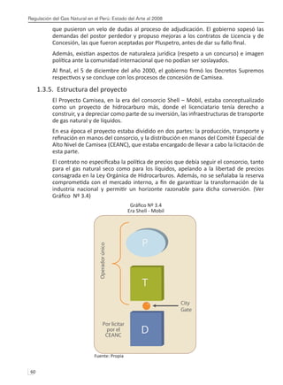 Regulación del Gas Natural en el Perú: Estado del Arte al 2008
60 
que pusieron un velo de dudas al proceso de adjudicación. El gobierno sopesó las
demandas del postor perdedor y propuso mejoras a los contratos de Licencia y de
Concesión, las que fueron aceptadas por Pluspetro, antes de dar su fallo final.
Además, existían aspectos de naturaleza jurídica (respeto a un concurso) e imagen
política ante la comunidad internacional que no podían ser soslayados.
Al final, el 5 de diciembre del año 2000, el gobierno firmó los Decretos Supremos
respectivos y se concluye con los procesos de concesión de Camisea.
1.3.5. Estructura del proyecto
El Proyecto Camisea, en la era del consorcio Shell – Mobil, estaba conceptualizado
como un proyecto de hidrocarburo más, donde el licenciatario tenía derecho a
construir, y a depreciar como parte de su inversión, las infraestructuras de transporte
de gas natural y de líquidos.
En esa época el proyecto estaba dividido en dos partes: la producción, transporte y
refinación en manos del consorcio, y la distribución en manos del Comité Especial de
Alto Nivel de Camisea (CEANC), que estaba encargado de llevar a cabo la licitación de
esta parte.
El contrato no especificaba la política de precios que debía seguir el consorcio, tanto
para el gas natural seco como para los líquidos, apelando a la libertad de precios
consagrada en la Ley Orgánica de Hidrocarburos. Además, no se señalaba la reserva
comprometida con el mercado interno, a fin de garantizar la transformación de la
industria nacional y permitir un horizonte razonable para dicha conversión. (Ver
Gráfico Nº 3.4)
Gráfico Nº 3.4
Era Shell - Mobil
Fuente: Propia
P
T
D
Operador
único
Por licitar
por el
CEANC
City
Gate
 