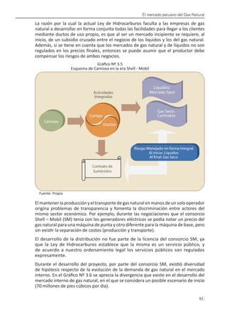 El mercado peruano del Gas Natural
61 
La razón por la cual la actual Ley de Hidrocarburos faculta a las empresas de gas
natural a desarrollar en forma conjunta todas las facilidades para llegar a los clientes
mediante ductos de uso propio, es que al ser un mercado incipiente se requiere, al
inicio, de un subsidio cruzado entre el negocio de los líquidos y los del gas natural.
Además, si se tiene en cuenta que los mercados de gas natural y de líquidos no son
regulados en los precios finales, entonces se puede asumir que el productor debe
compensar los riesgos de ambos negocios.
Gráfico Nº 3.5
Esquema de Camisea en la era Shell - Mobil
Fuente: Propia
El mantener la producción y el transporte de gas natural en manos de un solo operador
origina problemas de transparencia y fomenta la discriminación entre actores del
mismo sector económico. Por ejemplo, durante las negociaciones que el consorcio
Shell – Mobil (SM) tenía con los generadores eléctricos se podía notar un precio del
gas natural para una máquina de punta y otro diferente para la máquina de base, pero
sin existir la separación de costos (producción y transporte).
El desarrollo de la distribución no fue parte de la licencia del consorcio SM, ya
que la Ley de Hidrocarburos establece que la misma es un servicio público, y
de acuerdo a nuestro ordenamiento legal los servicios públicos son regulados
expresamente.
Durante el desarrollo del proyecto, por parte del consorcio SM, existió diversidad
de hipótesis respecto de la evolución de la demanda de gas natural en el mercado
interno. En el Gráfico Nº 3.6 se aprecia la divergencia que existe en el desarrollo del
mercado interno de gas natural, en el que se considera un posible escenario de inicio
(70 millones de pies cúbicos por día).
Camisea
Campo
Ductos
Actividades
Integradas
Riesgo Manejado en forma Integral
Al inicio: Líquidos
Al nal: Gas Seco
Líquidos:
Mercado Spot
Gas Seco:
Contratos
Contrato de
Suministro
 