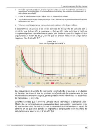 El mercado peruano del Gas Natural
63 
I:	 Inversión, expresada en dólares. El texto original señalaba que era la inversión neta (descontado la 	
	 depreciación acumulada) pero en la última modificación se dejó sólo Inversión (no se descuenta la 	
	 depreciación acumulada).
CT:	 Capital de trabajo requerido para operar el ducto, expresado en dólares.
R:	 Tasa de Rentabilidad expresada en porcentaje. La tasa trata de buscar una rentabilidad neta después 	
	 del impuesto a la renta.
V:	 Volumen anual de gas natural transportado, expresado en miles de pies cúbicos.
Si esta fórmula se aplicara a los costos actuales del transporte de Camisea, con la
condición que la inversión a considerar es la inversión neta, entonces la tarifa de
transporte el primer año debería ser superior a los 5 dólares por millar de pies cúbicos
(equivalente al millón de BTU)17
, con lo que los precios netos en el campo serían
negativos (Ver Gráfico Nº 3.7)
Gráfico Nº 3.7
Tarifa anual para garantizar el ROA
Fuente: Propia
Este esquema del desarrollo del yacimiento con el subsidio cruzado de la producción
de líquidos, hace que al final los posibles beneficiarios de las regalías sean los que
financian el desarrollo del negocio, postergando en forma no definida sus esperanzas
de ingresos por el proyecto.
Durante el periodo que el proyecto Camisea estuvo liderado por el consorcio Shell –
Mobil éste era concebido como un proyecto más de exploración y explotación, entre
los muchos que tenía Perupetro, lo cual se observa al analizar las diversas partes del
contrato en las que no se percibe las implicancias del proyecto en el desarrollo del
país, tal como se observa en el Gráfico Nº 3.8.
17
BTU: Unidad de Energía en el Sistema Inglés de Unidades, con un uso muy extendido en gas natural.
0
1
2
3
4
5
6
7
8
9
1 3 5 7 9 11 13 15 17 19 21 23 25 27 29
Años de Operación
US
$
/
K
PC
-1SD +1SD, -1SD +95% Perc, -5% Perc M ean
 