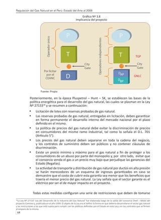 Regulación del Gas Natural en el Perú: Estado del Arte al 2008
64 
Gráfico Nº 3.8
Implicancia del proyecto
Fuente: Propia
Posteriormente, en la época Pluspetrol – Hunt – SK, se establecen las bases de la
política energética para el desarrollo del gas natural, las cuales se plasman en la Ley
Nº 2713318
y se resumen a continuación:
Licitación de lotes con reservas probadas de gas natural.
•	
Las reservas probadas de gas natural, entregadas en licitación, deben garantizar
•	
en forma permanente el desarrollo interno del mercado nacional por el plazo
definido en el mismo.
La política de precios del gas natural debe evitar la discriminación de precios
•	
en consumidores del mismo ramo industrial, tal como lo señala el D.L. 701
(Artículo 5°).
Los precios del gas natural deben separarse en toda la cadena del negocio,
•	
y los contratos de suministro deben ser públicos y no contener cláusulas de
discriminación.
Existe un precio mínimo y máximo para el gas natural a fin de proteger a los
•	
consumidores de un abuso por parte del monopolio y, por otro lado, evitar que
el consorcio venda el gas a un precio muy bajo que perjudique las ganancias del
Estado (Regalías).
La actividad de transporte y distribución de gas natural por ductos en alta presión
•	
se harán merecedores de un esquema de ingresos garantizados en caso se
demuestre que el costo de cubrir esta garantía sea menor que los beneficios que
traería el menor precio del gas natural. La Ley señala que el sector garante es el
eléctrico por ser el de mayor impacto en el proyecto.
Todas estas medidas configuran una serie de restricciones que deben de tomarse
18
La Ley Nº 27133 ‘Ley del Desarrollo de la Industria del Gas Natural’ fue elaborada luego de la salida del consorcio Shell – Mobil del
proyecto Camisea y, publicada en el año 1999. El objeto de la Ley era el definir la forma en que debería desarrollarse el sector gas natural
y las restricciones a las que está sujeta para cumplir con las políticas definidas por el Estado en esta Ley y en los contratos que se firmen
al amparo de la misma.
Operador
único
Por licitar
por el
CEANC
City
Gate
P P
T T
D
City
Gate
DBP
TGP
GNLC
Operadores
independientes
DAP
 