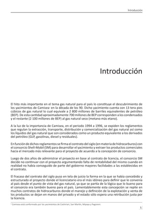 Introducción
5 
Introducción
El hito más importante en el tema gas natural para el país lo constituye el descubrimiento de
los yacimientos de Camisea1
en la década de los 90. Dicho yacimiento cuenta con 13 tera pies
cúbicos de gas natural lo cual equivale a 2 800 millones de barriles equivalentes de petróleo
(BEP). De esta cantidad aproximadamente 700 millones de BEP corresponden a los condensados
y el restante (2 100 millones de BEP) al gas natural seco (metano más etano).
A la luz de la importancia de Camisea, en el periodo 1994 a 1996, se expiden los reglamentos
que regulan la extracción, transporte, distribución y comercialización del gas natural así como
los líquidos del gas natural que son considerados como un producto equivalente a los derivados
del petróleo (GLP, gasolinas, diesel y residuales).
Enfuncióndedichosreglamentossefirmaelcontratodelsiglo(enmateriadehidrocarburos)con
el consorcio Shell-Mobil (SM) para desarrollar el yacimiento y extraer los productos comerciales
hacia el mercado más relevante para el proyecto de acuerdo a la concepción de consorcio.
Luego de dos años de administrar el proyecto en base al contrato de licencia, el consorcio SM
decide no continuar con el proyecto argumentando falta de rentabilidad del mismo cuando en
realidad no había conseguido de parte del gobierno mayores facilidades a las establecidas en
el contrato.
El fracaso del contrato del siglo puso en tela de juicio la forma en la que se había concebido y
estructurado el proyecto donde el licenciatario era el más idóneo para definir que le convenía
al país desde el punto de vista del gas natural, ya que se partía de la lógica que lo bueno para
el consorcio era también bueno para el país. Lamentablemente esta concepción se repite en
muchos contratos de hidrocarburos donde el manejo y definición de la explotación y venta de
los productos se dejan en manos del privado y el estado sólo espera una retribución justa por
la licencia.
1
Camisea está conformado por los yacimientos de Cashiriari, San Martín, Mipaya y Pagoreni.	
 