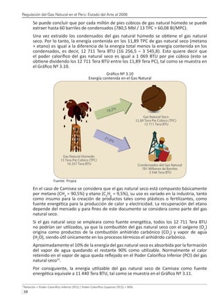 Regulación del Gas Natural en el Perú: Estado del Arte al 2008
68 
Se puede concluir que por cada millón de pies cúbicos de gas natural húmedo se puede
extraer hasta 60 barriles de condensados (780,5 Mbl / 13 TPC = 60,08 Bl/MPC).
Una vez extraído los condensados del gas natural húmedo se obtiene el gas natural
seco. Por lo tanto, la energía contenida en los 11,89 TPC de gas natural seco (metano
+ etano) es igual a la diferencia de la energía total menos la energía contenida en los
condensados, es decir, 12 711 Tera BTU (16 256,5 – 3 545,8). Esto quiere decir que
el poder calorífico del gas natural seco es igual a 1 069 BTU por pie cúbico (esto se
obtiene dividendo los 12 711 Tera BTU entre los 11,89 Tera PC), tal como se muestra en
el Gráfico Nº 3.10.
Gráfico Nº 3.10
Energía contenida en el Gas Natural
Fuente: Propia
En el caso de Camisea se considera que el gas natural seco está compuesto básicamente
por metano (CH4
= 90,5%) y etano (C2
H6
= 9,5%), su uso es variado en la industria, tanto
como insumo para la creación de productos tales como plásticos o fertilizantes, como
fuente energética para la producción de calor y electricidad. La recuperación del etano
depende del mercado y para fines de este documento se considera como parte del gas
natural seco.
Si el gas natural seco se empleara como fuente energética, todos los 12 711 Tera BTU
no podrían ser utilizados, ya que la combustión del gas natural seco con el oxígeno (O2
)
origina como productos de la combustión anhídrido carbónico (CO2
) y vapor de agua
(H2
O), siendo útil únicamente en los procesos térmicos el anhídrido carbónico.
Aproximadamente el 10% de la energía del gas natural seco es absorbida por la formación
del vapor de agua quedando el restante 90% como utilizable. Normalmente el calor
retenido en el vapor de agua queda reflejado en el Poder Calorífico Inferior (PCI) del gas
natural seco22
.
Por consiguiente, la energía utilizable del gas natural seco de Camisea como fuente
energética equivale a 11 440 Tera BTU, tal como se muestra en el Gráfico Nº 3.11.
22
Relación = Poder Calorífico Inferior (PCI) / Poder Calorífico Superior (PCS) = 90%.
 