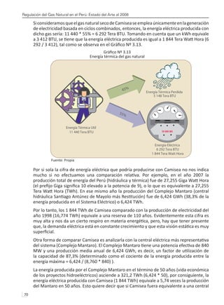 Regulación del Gas Natural en el Perú: Estado del Arte al 2008
70 
SiconsideramosqueelgasnaturalsecodeCamiseaseempleaúnicamenteenlageneración
de electricidad basada en ciclos combinados, entonces, la energía eléctrica producida con
dicho gas sería: 11 440 * 55% = 6 292 Tera BTU. Tomando en cuenta que un kWh equivale
a 3 412 BTU, se tiene que la energía eléctrica producida es igual a 1 844 Tera Watt Hora (6
292 / 3 412), tal como se observa en el Gráfico Nº 3.13.
Gráfico Nº 3.13
Energía térmica del gas natural
Fuente: Propia
Por si sola la cifra de energía eléctrica que podría producirse con Camisea no nos indica
mucho si no efectuamos una comparación relativa. Por ejemplo, en el año 2007 la
producción total de energía del Perú (hidráulica y térmica) fue de 27,255 Giga Watt Hora
(el prefijo Giga significa 10 elevado a la potencia de 9), o lo que es equivalente a 27,255
Tera Watt Hora (TWh). En ese mismo año la producción del Complejo Mantaro (central
hidráulica Santiago Antúnez de Mayolo más Restitución) fue de 6,424 GWh (38,3% de la
energía producida en el Sistema Eléctrico) o 6,424 TWh.
Por lo tanto, los 1 844 TWh de Camisea comparado con la producción de electricidad del
año 1998 (16,774 TWh) equivale a una reserva de 110 años. Evidentemente esta cifra es
muy alta y nos da un cierto respiro en materia energética, pero, hay que tener presente
que, la demanda eléctrica está en constante crecimiento y que esta visión estática es muy
superficial.
Otra forma de comparar Camisea es analizarla con la central eléctrica más representativa
del sistema (Complejo Mantaro). El Complejo Mantaro tiene una potencia efectiva de 840
MW y una producción media anual de 6,424 GWh, es decir, un factor de utilización de
la capacidad de 87,3% (determinado como el cociente de la energía producida entre la
energía máxima = 6,424 / (8,760 * 840) ).
La energía producida por el Complejo Mantaro en el término de 50 años (vida económica
de los proyectos hidroeléctricos) asciende a 321,2 TWh (6,424 * 50), por consiguiente, la
energía eléctrica producida con Camisea (1 844 TWh) equivale a 5,74 veces la producción
del Mantaro en 50 años. Esto quiere decir que si Camisea fuera equivalente a una central
 