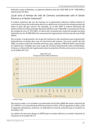 El mercado peruano del Gas Natural
71 
hidráulica como el Mantaro, su potencia efectiva sería de 4 822 MW (5,74 * 840 MW) y
operaría por 50 años.
¿Cuál sería el tiempo de vida de Camisea considerando sólo el Sector
Eléctrico y el Sector Industrial?
El análisis dinámico del uso de Camisea en la generación eléctrica implica estimar el
crecimiento futuro de la demanda eléctrica y determinar la fracción de energía producida
sobre la base del gas natural. Por ejemplo, en el año 2007 la máxima demanda del
Sistema Eléctrico Interconectado Nacional (SEIN) era de 3 966 MW y la producción bruta
de energía de unos 27 255 GW.h. En dicho año, la producción media de energía con base
hidráulica fue de 18 588 GW.h (en consecuencia la generación térmica fue de unos 8 666
GW.h).
Por lo tanto, si la generación con el gas de Camisea es más económica que la generación
hidroeléctrica se podría decir que el crecimiento del sistema, 5% anual a partir del año
2005, se realiza a partir de centrales térmicas y que, además, el 80% de dicho crecimiento
es cubierto por unidades que usan el gas de Camisea (básicamente ciclos combinados).
Entonces, el desarrollo de la generación para los próximos 50 años sería como se muestra
en el Gráfico Nº 3.14.
Figura Nº 3.14
Proyección de la Oferta Eléctrica
Fuente: Propia
Del mismo modo, si se considera una demanda inicial (año 2004) del sector industrial de
15,7 MPCD23
y un crecimiento de 43% los primeros 5 años, 17% los siguientes 5 años y 13%
el siguiente quinquenio, entonces, se obtendría la curva de consumo que se muestra en
el Gráfico 3.15.
Los valores de consumo de gas en MPCD para el sector eléctrico y el sector industrial se
muestran en el Cuadro Nº 3.7.
23
Millón de Píe Cúbico por Día.
0
50
100
150
200
250
300
2004
2007
2010
2013
2016
2019
2022
2025
2028
2031
2034
2037
2040
2043
2046
2049
2052
Año
TWh
Hidro Térmico a Gas OtrosTérmicos
 