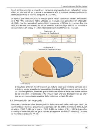 El mercado peruano del Gas Natural
73 
En el gráfico anterior se muestra el consumo acumulado de gas natural del sector
eléctrico e industrial, y a la vez se observa como año por año se van consumiendo las
reservas (al inicio la reserva es igual a 3 725 TWh).
Se aprecia que en el año 2038, la energía que se habría consumido desde Camisea sería
de 3 725 TWh, es decir, se habría utilizado las reservas en un periodo de 34 años (2004
al 2038). En este escenario el sector eléctrico consume el 54% de las reservas. Por otro
lado, si la tasa de crecimiento del sector eléctrico es 6% en lugar del 5%, las reservas se
consumirían en 34 años y el sector eléctrico consumiría el 60% de las reservas.
Cuadro Nº 3.8
Consumo de Gas Natural
Fuente: Propia
Gráfico Nº 3.17
Consumo de Gas Natural Seco
Fuente: Propia
El resultado anterior muestra que el gas natural seco que contiene Camisea no es
infinito ni nos da una cobertura energética de más de 100 años, como podría mostrar
un cálculo superficial, lo real es que la cobertura depende de la tasa de crecimiento
de los consumos (en este caso se ha simulado con una tasa de crecimiento de 5%) y
que, en un escenario conservador, dicha cobertura sería de 34 años.
2.3. Composición del reservorio
De acuerdo con los estudios de composición de los reservorios efectuados por Shell24
, los
yacimientos de Camisea presentan una composición de 82,8% de metano (CH4
), 8,65%
de etano (C2
H6
), 3,19% de propano (C3
H8
), 1,38% de butano (C4
H10
), 3,02% de gasolina
natural y el restante 0,96% de gases inertes (nitrógeno + anhídrido carbónico), tal como
se muestra en el Cuadro Nº 3.9.
24
Perú – Camisea Feasibility Study – May. 1995 – Table 5.3.2.
Eléctrico Industrial Total
Tera PC 6,457 5,432 11,889
54,3% 45,7% 100,0%
Industrial
46%
Eléctrico
54%
 