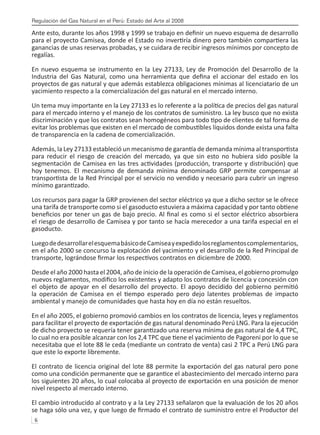 Regulación del Gas Natural en el Perú: Estado del Arte al 2008
6 
Ante esto, durante los años 1998 y 1999 se trabajo en definir un nuevo esquema de desarrollo
para el proyecto Camisea, donde el Estado no invertiría dinero pero también compartiera las
ganancias de unas reservas probadas, y se cuidara de recibir ingresos mínimos por concepto de
regalías.
En nuevo esquema se instrumento en la Ley 27133, Ley de Promoción del Desarrollo de la
Industria del Gas Natural, como una herramienta que defina el accionar del estado en los
proyectos de gas natural y que además establezca obligaciones mínimas al licenciatario de un
yacimiento respecto a la comercialización del gas natural en el mercado interno.
Un tema muy importante en la Ley 27133 es lo referente a la política de precios del gas natural
para el mercado interno y el manejo de los contratos de suministro. La ley busco que no exista
discriminación y que los contratos sean homogéneos para todo tipo de clientes de tal forma de
evitar los problemas que existen en el mercado de combustibles líquidos donde exista una falta
de transparencia en la cadena de comercialización.
Además, la Ley 27133 estableció un mecanismo de garantía de demanda mínima al transportista
para reducir el riesgo de creación del mercado, ya que sin esto no hubiera sido posible la
segmentación de Camisea en las tres actividades (producción, transporte y distribución) que
hoy tenemos. El mecanismo de demanda mínima denominado GRP permite compensar al
transportista de la Red Principal por el servicio no vendido y necesario para cubrir un ingreso
mínimo garantizado.
Los recursos para pagar la GRP provienen del sector eléctrico ya que a dicho sector se le ofrece
una tarifa de transporte como si el gasoducto estuviera a máxima capacidad y por tanto obtiene
beneficios por tener un gas de bajo precio. Al final es como si el sector eléctrico absorbiera
el riesgo de desarrollo de Camisea y por tanto se hacía merecedor a una tarifa especial en el
gasoducto.
LuegodedesarrollarelesquemabásicodeCamiseayexpedidolosreglamentoscomplementarios,
en el año 2000 se concurso la explotación del yacimiento y el desarrollo de la Red Principal de
transporte, lográndose firmar los respectivos contratos en diciembre de 2000.
Desde el año 2000 hasta el 2004, año de inicio de la operación de Camisea, el gobierno promulgo
nuevos reglamentos, modifico los existentes y adapto los contratos de licencia y concesión con
el objeto de apoyar en el desarrollo del proyecto. El apoyo decidido del gobierno permitió
la operación de Camisea en el tiempo esperado pero dejo latentes problemas de impacto
ambiental y manejo de comunidades que hasta hoy en día no están resueltos.
En el año 2005, el gobierno promovió cambios en los contratos de licencia, leyes y reglamentos
para facilitar el proyecto de exportación de gas natural denominado Perú LNG. Para la ejecución
de dicho proyecto se requería tener garantizado una reserva mínima de gas natural de 4,4 TPC,
lo cual no era posible alcanzar con los 2,4 TPC que tiene el yacimiento de Pagoreni por lo que se
necesitaba que el lote 88 le ceda (mediante un contrato de venta) casi 2 TPC a Perú LNG para
que este lo exporte libremente.
El contrato de licencia original del lote 88 permite la exportación del gas natural pero pone
como una condición permanente que se garantice el abastecimiento del mercado interno para
los siguientes 20 años, lo cual colocaba al proyecto de exportación en una posición de menor
nivel respecto al mercado interno.
El cambio introducido al contrato y a la Ley 27133 señalaron que la evaluación de los 20 años
se haga sólo una vez, y que luego de firmado el contrato de suministro entre el Productor del
 
