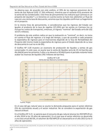 Regulación del Gas Natural en el Perú: Estado del Arte al 2008
78 
Se observa que, de acuerdo con este análisis, el 39% de los ingresos provienen de la
venta de Gas Natural (US$ 17 356 millones), mientras que el restante 61% proviene de
la venta de los Condensados. Esta línea de pensamiento nos indicaría que Camisea es un
proyecto de Líquidos28
, y si tenemos en cuenta (como se hará más adelante) un flujo de
caja con una cierta tasa de descuento, veremos que los Líquidos confirman su hegemonía
en el proyecto.
En la misma línea de pensamiento, si consideramos que los ingresos del Estado son
iguales al producto de la tasa de regalías (37,24%) por las ventas en Camisea (no se
incluye los costos de transporte), entonces, el ingreso “nominal” del Estado sería de US$
16 671 millones.
El problema de este análisis radica en que la evaluación es “nominal”, es decir, no toma
en cuenta el flujo de ingresos a lo largo del tiempo, y que de acuerdo a cada proyecto
la expectativa de ingresos para el inversionista depende de la Tasa de Rentabilidad del
Proyecto (del mismo modo la expectativa de ingresos para el Estado depende de su tasa
de descuento la cual no es de 0%).
El Gráfico Nº 3.20 muestra un escenario de producción de líquidos y ventas de gas
conservador. Es este caso, se asume que la venta de líquidos sería de 25 mil barriles por
día (kbl/d) para los primeros 2 años y se elevaría a 50 kbl/d para el periodo restante hasta
acabar las reservas de líquidos (781 millones de barriles).
Gráfico Nº 3.20
Venta de Gas Natural y Condensadas
Fuente: Propia
En el caso del gas natural seco se asume la demanda propuesta para el sector eléctrico
(5% de crecimiento anual) y el sector industrial. No se considera la exportación de gas
natural al Brasil.
En el Gráfico Nº 3.21 se aprecia que el consumo de gas natural alcanza los 450 MPC/D en
el año 2014 (a los 10 años de operación). En el caso que el sector eléctrico se desarrolle
a una tasa anual del 6%, el volumen de 450 MPC/D se alacanzaría en el año 2013 (a los 9
años de operación).
28
En la primera versión de este documento, los precios de los líquidos eran tan bajos que, en valor nominal, los líquidos y el gas seco
tenían la misma participación.
0
10
20
30
40
50
60
70
80
90
100
2004 2009 2014 2019 2024 2029 2034 2039 2044
Años
Miles
Barriles
por
Día
0
500
1000
1500
2000
2500
Millón
PC/Día
Condensados GasNatural
 