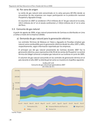 Regulación del Gas Natural en el Perú: Estado del Arte al 2008
86 
b) Por zona de origen
La venta de gas natural está concentrada en la selva peruana (87,9%) donde se
encuentran las dos empresas con mayor participación en la producción nacional
Pluspetrol y Aguaytía Energy.
En resumen en 2007 se vendieron 179,3 millones de m3
de gas natural en la costa,
142,5 millones de m3
en el zócalo continental y 2 350,6 millones de m3
en la selva
del Perú.
3.3. Consumo de gas natural
A partir de agosto de 2004, el gas natural proveniente de Camisea es distribuido en Lima
y Callao a través de la empresa Cálidda.
a) Demanda de gas natural para la generación eléctrica
Las centrales Térmicas de Malacas en Talara y Aguaytía en Pucallpa emplean gas
natural como combustible para la generación eléctrica desde los años 1997 y 2001,
respectivamente, según información reportada por las empresas.
El principal uso del gas natural proveniente de Camisea durante 2007 fue la
generación eléctrica, pues representa el 66,3% de las ventas de Pluspetrol. La central
térmica de Edegel comenzó a emplear gas natural en sus turbinas en junio de 2005.
El volumen de gas natural consumido en las centrales de generación térmica en el
país durante el año 2007 se distribuyó tal como se muestra en el gráfico siguiente:
Gráfico Nº 3.29
Consumo de gas natural por generadoras 2007
(En miles de m3
)
Fuente: Propia
250 000
200 000
150 000
100 000
5 000
0
Ene-07 Feb-07 Mar-07 Abr-07 May-07 Jun-07 Jul-07 Ago-07 Sep-07 Oct-07 Nov-07 Dic-07
Miles
de
m
3
Kallpa Enersur S.A.
Termoselva S.R.L Empresa Eléctrica de Piura S.A. Edegel S.A.A.
 
