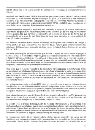 Introducción
7 
lote 88 y Perú LNG ya no habría revisión del alcance de las reservas para abastecer al mercado
interno.
Desde el año 2004 hasta el 2008 la demanda de gas natural para el mercado interno creció
desde casi 60 a 300 millones de pies cúbicos por día (MPCD), lo evidencio la alta aceptación
que tiene el gas natural debido a su bajo precio respecto a los sustitutos. Además, la proyección
de la evolución indicaba que se podría alcanzar los 600 MPCD en el 2010 y por consiguiente se
necesitaba mayor capacidad de producción y transporte.
Lamentablemente, luego de 3 años de haber cambiado el contrato de licencia a favor de la
exportación del gas natural nos damos cuenta que no tenemos gas del lote 88 para desarrollar
nuevos gasoductos que permitan desconcentrar el consumo en Lima de tal forma que el
desarrollo del norte y sur del país deberán postergarse hasta garantizar la recuperación de la
inversión en los transportes.
Los expertos del sector hidrocarburos localizados en Perupetro y el Ministerio de Energía y
Minas confían en que se encontrará más reservas de gas natural, pero lamentablemente los
resultados de los contratos exploratorios darán mayor certeza de lo que tenemos en los años
2011 a 2013.
Un tema que hoy pasa desapercibido es que durante la época de Shell – Mobil, el proyecto
Camisea incluía al yacimiento de Pagoreni, pero cuando se concurso el nuevo lote 88 se excluyo
a Pagoreni como una medida de reservar para el Estado una parte de la reservas en caso se
tuviera una situación imprevista respecto al mercado interno. Lamentablemente esta estrategia
de política energética no fue seguida por los siguientes gobiernos quienes entregaron el lote 56
(Pagoreni) a Perú LNG para que lo exporte libremente.
Otro tema que el esquema regulatorio del gas natural no ha sopesado es la naturaleza de los
gasoductos desarrollados por los licenciatarios para llevar el gas natural hasta su mercado. Hoy
la ley y reglamentos permiten ductos de uso propio con acceso exclusivo del licenciatario sin
posibilidad de acceder a la capacidad excedente del gasoducto, esto coloca en desventaja al
Estado al no poder ordenar el uso de dichos excedentes en caso se requiera para el desarrollo
del mercado interno.
Los problemas detectados en el año 2008 y la crisis energética que se avecina en los siguientes
tres (3) años no indican la necesidad de ajustar los reglamentos para señalar la prioridad del
mercado interno y la subordinación que todo proyecto privado debe tener dentro de la política
energética nacional que busque la seguridad interna como primer objetivo.
En la búsqueda y comprensión del desarrollo del gas natural en el mundo y en el Perú se presenta
diversas secciones donde se analiza desde el punto de vista regulatorio la problemática del
desarrollo de este energético y el rol que debe cumplir el Estado.
La sección sobre el análisis de la regulación del mercado internacional y la problemática de la
tarificación fue desarrollada en base a los documentos elaborados en ingles por el consultor de
origen francés Karin Faid. Agradecemos sus enseñanzas en los temas de comercialización del
gas natural y el desarrollo de contratos de licencia donde hizo mucho hincapié en lo equilibrado
que deben ser para que el negocio sea sostenible para ambas partes.
La regulación de tarifas de gas natural en Lima y Callao está en evolución y se espera para el
2009 tener una nueva estructura de tarifas que permita evitar los problemas de evasión detec-
tados en los clientes de alto consumo. El mensaje del marco normativo es que la distribución es
 