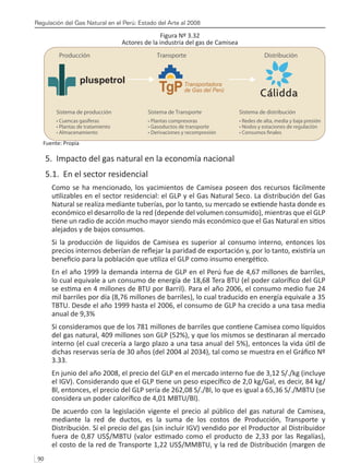 Regulación del Gas Natural en el Perú: Estado del Arte al 2008
90 
Figura Nº 3.32
Actores de la industria del gas de Camisea
Fuente: Propia
5. Impacto del gas natural en la economía nacional
5.1. En el sector residencial
Como se ha mencionado, los yacimientos de Camisea poseen dos recursos fácilmente
utilizables en el sector residencial: el GLP y el Gas Natural Seco. La distribución del Gas
Natural se realiza mediante tuberías, por lo tanto, su mercado se extiende hasta donde es
económico el desarrollo de la red (depende del volumen consumido), mientras que el GLP
tiene un radio de acción mucho mayor siendo más económico que el Gas Natural en sitios
alejados y de bajos consumos.
Si la producción de líquidos de Camisea es superior al consumo interno, entonces los
precios internos deberían de reflejar la paridad de exportación y, por lo tanto, existiría un
beneficio para la población que utiliza el GLP como insumo energético.
En el año 1999 la demanda interna de GLP en el Perú fue de 4,67 millones de barriles,
lo cual equivale a un consumo de energía de 18,68 Tera BTU (el poder calorífico del GLP
se estima en 4 millones de BTU por Barril). Para el año 2006, el consumo medio fue 24
mil barriles por día (8,76 millones de barriles), lo cual traducido en energía equivale a 35
TBTU. Desde el año 1999 hasta el 2006, el consumo de GLP ha crecido a una tasa media
anual de 9,3%
Si consideramos que de los 781 millones de barriles que contiene Camisea como líquidos
del gas natural, 409 millones son GLP (52%), y que los mismos se destinaran al mercado
interno (el cual crecería a largo plazo a una tasa anual del 5%), entonces la vida útil de
dichas reservas sería de 30 años (del 2004 al 2034), tal como se muestra en el Gráfico Nº
3.33.
En junio del año 2008, el precio del GLP en el mercado interno fue de 3,12 S/./kg (incluye
el IGV). Considerando que el GLP tiene un peso específico de 2,0 kg/Gal, es decir, 84 kg/
Bl, entonces, el precio del GLP sería de 262,08 S/./Bl, lo que es igual a 65,36 S/./MBTU (se
considera un poder calorífico de 4,01 MBTU/Bl).
De acuerdo con la legislación vigente el precio al público del gas natural de Camisea,
mediante la red de ductos, es la suma de los costos de Producción, Transporte y
Distribución. Sí el precio del gas (sin incluir IGV) vendido por el Productor al Distribuidor
fuera de 0,87 US$/MBTU (valor estimado como el producto de 2,33 por las Regalías),
el costo de la red de Transporte 1,22 US$/MMBTU, y la red de Distribución (margen de
Cálidda
Transportadora
de Gas del Perú
pluspetrol
Sistema de producción
• Cuencas gasíferas
• Plantas de tratamiento
• Almacenamiento
Sistema de Transporte
• Plantas compresoras
• Gasoductos de transporte
• Derivaciones y recompresión
Producción Transporte Distribución
 
