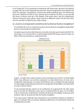 El mercado peruano del Gas Natural
93 
En el Cuadro Nº 3.23 se presenta la evaluación del ahorro por consumir Gas Natural
en lugar del GLP, el que depende del consumo mensual (expresado como balones de
GLP). Por ejemplo, si evaluamos el ahorro que podría significar para una familia que
consume 3 balones de GLP al mes, veremos que al cabo de 10 años y a una tasa del
6% anual, el ahorro sería de 1 441 dólares. Esto quiere decir, que las instalaciones
internas necesarias para utilizar el gas natural no deberían costar más de éste valor,
sino los usuarios no optarían por el gas natural.
a) ¿Cuál es la comparación económica de las diversas fuentes energéticas?
En el Gráfico Nº 3.35 se muestra los precios de los diversos energéticos disponibles
para los consumidores residenciales.
Se aprecia que el precio del Kerosene es mucho más alto que el precio del GLP. Por
otro lado, en el caso del GLP y la electricidad (tarifa BT5) el gas natural resulta ser
44% y 70% más económico, respectivamente.
Gráfico Nº 3.35
Usuario Residencial
Fuente: Propia
Si bien, a simple vista, el gas natural es más económico que el GLP y la electricidad
(BT5), para efectuar una correcta evaluación se debe determinar el costo de la
energía útil requerida por el usuario. Recordemos que la energía útil esta asociada
a la tecnología empleada para convertir la energía del combustible o la electricidad
en calor o fuerza motriz.
El uso principal del gas natural en las residencias es la generación de calor, tanto
para la cocción de alimentos como para el calentamiento de agua. En el Gráfico
3.36 se muestra los rendimientos normales de diversas tecnologías necesarias para
producir calor de acuerdo del tipo de fuente energética.
Si se asume que el 70% del calor requerido en una vivienda se destina a calentar el
agua y el restante 30% a la cocción, podemos determinar el rendimiento medio de
la producción de calor.
 