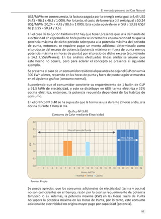 El mercado peruano del Gas Natural
97 
US$/MWh; en consecuencia, la factura pagada por la energía sería igual a 4,45 US$
(4,45 = 96,1 x 46,3 / 1 000). Por lo tanto, el costo de la energía útil sería igual a 50,24
US$/MWh (50,24 = 4,45 / 88,6 x 1 000). Este costo equivale en el SIU a 13,95 US$/
GJ (13,95 = 50,24 / 3,6).
En el caso de la opción tarifaria BT2 hay que tener presente que si la demanda de
electricidad en el periodo de hora punta se incrementa en una cantidad tal que la
potencia máxima de dicho periodo sobrepasa a la potencia máxima del periodo
de punta, entonces, se requiere pagar un monto adicional determinado como
el producto del exceso de potencia (potencia máxima en fuera de punta menos
potencia máxima en horas de punta) por el precio de dicho exceso (equivalente
a 14,1 US$/kW-mes). En los análisis efectuados líneas arriba se asume que
este hecho no ocurre, pero para aclarar el concepto se presenta el siguiente
ejemplo.
Sepresentaelcasodeunconsumidor residencialqueantesdedejarelGLPconsumía
300 kWh al mes, repartido en las horas de punta y fuera de punta según se muestra
en el siguiente gráfico (consumo normal).
Suponiendo que el consumidor convierte su requerimiento de 1 balón de GLP
a 91,5 kWh de electricidad, y este se distribuye en 68% terma eléctrica y 32%
cocina eléctrica, entonces, la potencia requerida dependerá de los hábitos de
consumo.
En el Gráfico Nº 3.40 se ha supuesto que la terma se usa durante 2 horas al día, y la
cocina durante 1 hora al día.
Gráfico Nº 3.40
Consumo de Calor mediante Electricidad
Fuente: Propia
Se puede apreciar, que los consumos adicionales de electricidad (terma y cocina)
no son coincidentes en el tiempo, razón por la cual su requerimiento de potencia
tampoco lo és. Además, la potencia máxima (KW) en las Horas Fuera de Punta
no supera la potencia máxima en las Horas de Punta, por lo tanto, este consumo
adicional de electricidad no origina mayor pago por capacidad (potencia).
0,0
0,5
1,0
1,5
2,0
2,5
3,0
1 2 3 4 5 6 7 8 9 10 11 12 13 14 15 16 17 18 19 20 21 22 23 24
Horas del Día
KW
Normal Terma Cocina
Hora Punta
Hora Fuera de Punta
 