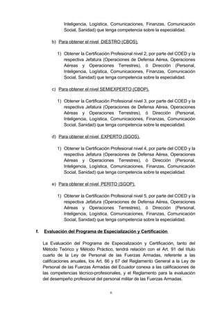Inteligencia, Logística, Comunicaciones, Finanzas, Comunicación
Social, Sanidad) que tenga competencia sobre la especialidad.
b) Para obtener el nivel DIESTRO (CBOS).
1) Obtener la Certificación Profesional nivel 2, por parte del COED y la
respectiva Jefatura (Operaciones de Defensa Aérea, Operaciones
Aéreas y Operaciones Terrestres), ó Dirección (Personal,
Inteligencia, Logística, Comunicaciones, Finanzas, Comunicación
Social, Sanidad) que tenga competencia sobre la especialidad.
c) Para obtener el nivel SEMIEXPERTO (CBOP).
1) Obtener la Certificación Profesional nivel 3, por parte del COED y la
respectiva Jefatura (Operaciones de Defensa Aérea, Operaciones
Aéreas y Operaciones Terrestres), ó Dirección (Personal,
Inteligencia, Logística, Comunicaciones, Finanzas, Comunicación
Social, Sanidad) que tenga competencia sobre la especialidad.
d) Para obtener el nivel EXPERTO (SGOS).
1) Obtener la Certificación Profesional nivel 4, por parte del COED y la
respectiva Jefatura (Operaciones de Defensa Aérea, Operaciones
Aéreas y Operaciones Terrestres), ó Dirección (Personal,
Inteligencia, Logística, Comunicaciones, Finanzas, Comunicación
Social, Sanidad) que tenga competencia sobre la especialidad.
e) Para obtener el nivel PERITO (SGOP).
1) Obtener la Certificación Profesional nivel 5, por parte del COED y la
respectiva Jefatura (Operaciones de Defensa Aérea, Operaciones
Aéreas y Operaciones Terrestres), ó Dirección (Personal,
Inteligencia, Logística, Comunicaciones, Finanzas, Comunicación
Social, Sanidad) que tenga competencia sobre la especialidad.
f. Evaluación del Programa de Especialización y Certificación
La Evaluación del Programa de Especialización y Certificación, tanto del
Método Teórico y Método Práctico, tendrá relación con el Art. 91 del título
cuarto de la Ley de Personal de las Fuerzas Armadas, referente a las
calificaciones anuales, los Art. 66 y 67 del Reglamento General a la Ley de
Personal de las Fuerzas Armadas del Ecuador conexa a las calificaciones de
las competencias técnico-profesionales, y el Reglamento para la evaluación
del desempeño profesional del personal militar de las Fuerzas Armadas.
6
 