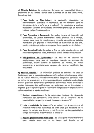 a) Método Teórico.- La evaluación del curso de especialidad técnico-
profesional en su Método Teórico, debe cumplirse en las tres fases: inicial,
formativa y final.
1) Fase Inicial o Diagnóstica.- La evaluación diagnóstica es
eminentemente cualitativa e informativa, es un referente para la
planeación de la enseñanza y la selección de estrategias y técnicas
didácticas a utilizarse en el proceso enseñanza-aprendizaje. Se aplica al
inicio de cada módulo/asignatura.
2) Fase Formativa o Procesual.- Se realiza durante el desarrollo del
aprendizaje, se utilizan instrumentos como: prácticas en el trabajo,
trabajos extra clase de investigación y consulta, exposiciones, trabajos
individuales y/o grupales; e instrumentos de evaluación de tipo oral,
escrito, práctico, entre otros, mismos que deben constar en el syllabus.
3) Fase Sumativa/Final.- Se realiza al final de cada módulo a través del
producto integrador de curso, mismo que consta en el diseño curricular.
4) Recuperación del aprendizaje.- Se trata de la creación de
oportunidades para que el estudiante reajuste su proceso de
aprendizaje, ocurre durante el desarrollo del módulo, en forma
permanente e inmediatamente después de haberse identificado las
dificultades.
b) Método Práctico.- La evaluación práctica se realizará en base al
Reglamento para la evaluación del desempeño profesional del personal militar
de las Fuerzas Armadas, considerando las tareas designadas para cada nivel
de pericia de acuerdo con la documentación técnica empleada en el método
téorico, que sirven de referencia para realizar determinado trabajo en el área o
equipo designado. Las calificaciones se registrarán en los formularios y
registros que se aplicarán para el seguimiento del proceso de especialización
del aerotécnico/a, y son los siguientes:
1) Registro consolidado.- Es la descripción detallada del desarrollo
profesional del aerotécnico, será llenado por el supervisor de la
especialidad o campo ocupacional, de acuerdo al anexo “A”.
2) Lista consolidada de tareas.- Es un registro que le proporciona al
personal militar datos específicos de cada tarea que desarrolla en su
puesto de trabajo, será llenada por el Supervisor de la especialidad o
campo ocupacional, de conformidad al anexo “B”.
3) Hoja de procedimiento de la tarea.- Se utiliza para detallar la manera
como ejecutar cada una de las tareas, será llenada por el
7
 