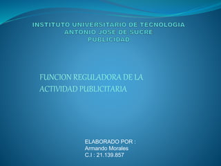 FUNCION REGULADORA DE LA 
ACTIVIDAD PUBLICITARIA 
ELABORADO POR : 
Armando Morales 
C.I : 21.139.857 
 