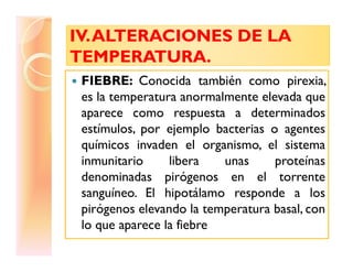 IV.ALTERACIONES DE LAIV.ALTERACIONES DE LA
TEMPERATURA.TEMPERATURA.
IV.ALTERACIONES DE LAIV.ALTERACIONES DE LA
TEMPERATURA.TEMPERATURA.
FIEBRE: Conocida también como pirexia,
es la temperatura anormalmente elevada que
aparece como respuesta a determinados
estímulos, por ejemplo bacterias o agentesestímulos, por ejemplo bacterias o agentes
químicos invaden el organismo, el sistema
inmunitario libera unas proteínas
denominadas pirógenos en el torrente
sanguíneo. El hipotálamo responde a los
pirógenos elevando la temperatura basal, con
lo que aparece la fiebre
 