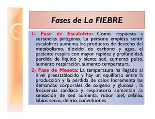 Fases de La FIEBREFases de La FIEBRE
1- Fase de Escalofrío: Como respuesta a1- Fase de Escalofrío: Como respuesta a
sustancias pirógenas. La persona empieza sentir
escalofríos aumenta los productos de desecho del
metabolismo, dióxido de carbono y agua, el
paciente respira con mayor rapidez y profundidad,
perdida de liquido y siente sed, aumento pulso,perdida de liquido y siente sed, aumento pulso,
aumento respiración, aumento temperatura.
2- Fase de Meseta: La temperatura ha llegado al
nivel preestablecido y hay un equilibrio entre la
producción y la pérdida de calor. Incrementa las
demandas corporales de oxigeno y glucosa , la
frecuencia cardiaca y respiratoria aumentan ,la
sensación de sed aumenta. rubor piel, cefalea,
labios secos, delirio, convulsiones
 